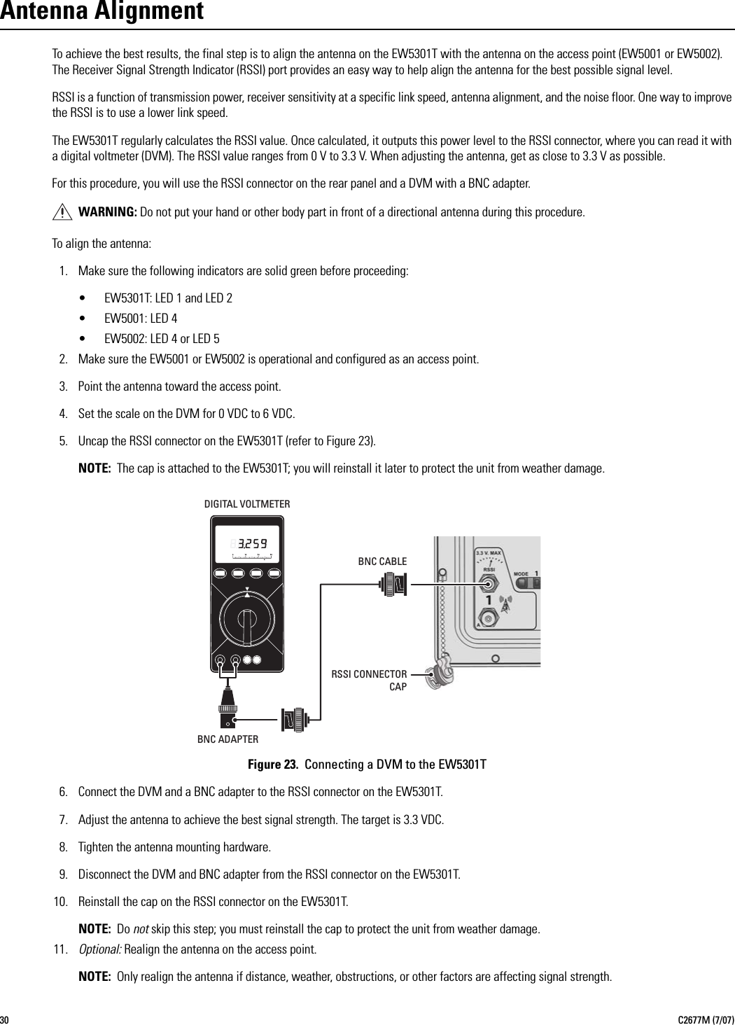 30 C2677M (7/07)Antenna AlignmentTo achieve the best results, the final step is to align the antenna on the EW5301T with the antenna on the access point (EW5001 or EW5002). The Receiver Signal Strength Indicator (RSSI) port provides an easy way to help align the antenna for the best possible signal level.RSSI is a function of transmission power, receiver sensitivity at a specific link speed, antenna alignment, and the noise floor. One way to improve the RSSI is to use a lower link speed.The EW5301T regularly calculates the RSSI value. Once calculated, it outputs this power level to the RSSI connector, where you can read it with a digital voltmeter (DVM). The RSSI value ranges from 0 V to 3.3 V. When adjusting the antenna, get as close to 3.3 V as possible.For this procedure, you will use the RSSI connector on the rear panel and a DVM with a BNC adapter.To align the antenna:1. Make sure the following indicators are solid green before proceeding:• EW5301T: LED 1 and LED 2• EW5001: LED 4• EW5002: LED 4 or LED 52. Make sure the EW5001 or EW5002 is operational and configured as an access point.3. Point the antenna toward the access point.4. Set the scale on the DVM for 0 VDC to 6 VDC.5. Uncap the RSSI connector on the EW5301T (refer to Figure 23).NOTE: The cap is attached to the EW5301T; you will reinstall it later to protect the unit from weather damage.Figure 23.  Connecting a DVM to the EW5301T6. Connect the DVM and a BNC adapter to the RSSI connector on the EW5301T.7. Adjust the antenna to achieve the best signal strength. The target is 3.3 VDC.8. Tighten the antenna mounting hardware.9. Disconnect the DVM and BNC adapter from the RSSI connector on the EW5301T.10. Reinstall the cap on the RSSI connector on the EW5301T.NOTE: Do not skip this step; you must reinstall the cap to protect the unit from weather damage.11. Optional: Realign the antenna on the access point.NOTE: Only realign the antenna if distance, weather, obstructions, or other factors are affecting signal strength.WARNING: Do not put your hand or other body part in front of a directional antenna during this procedure.DIGITAL VOLTMETERBNC ADAPTERBNC CABLERSSI CONNECTORCAP