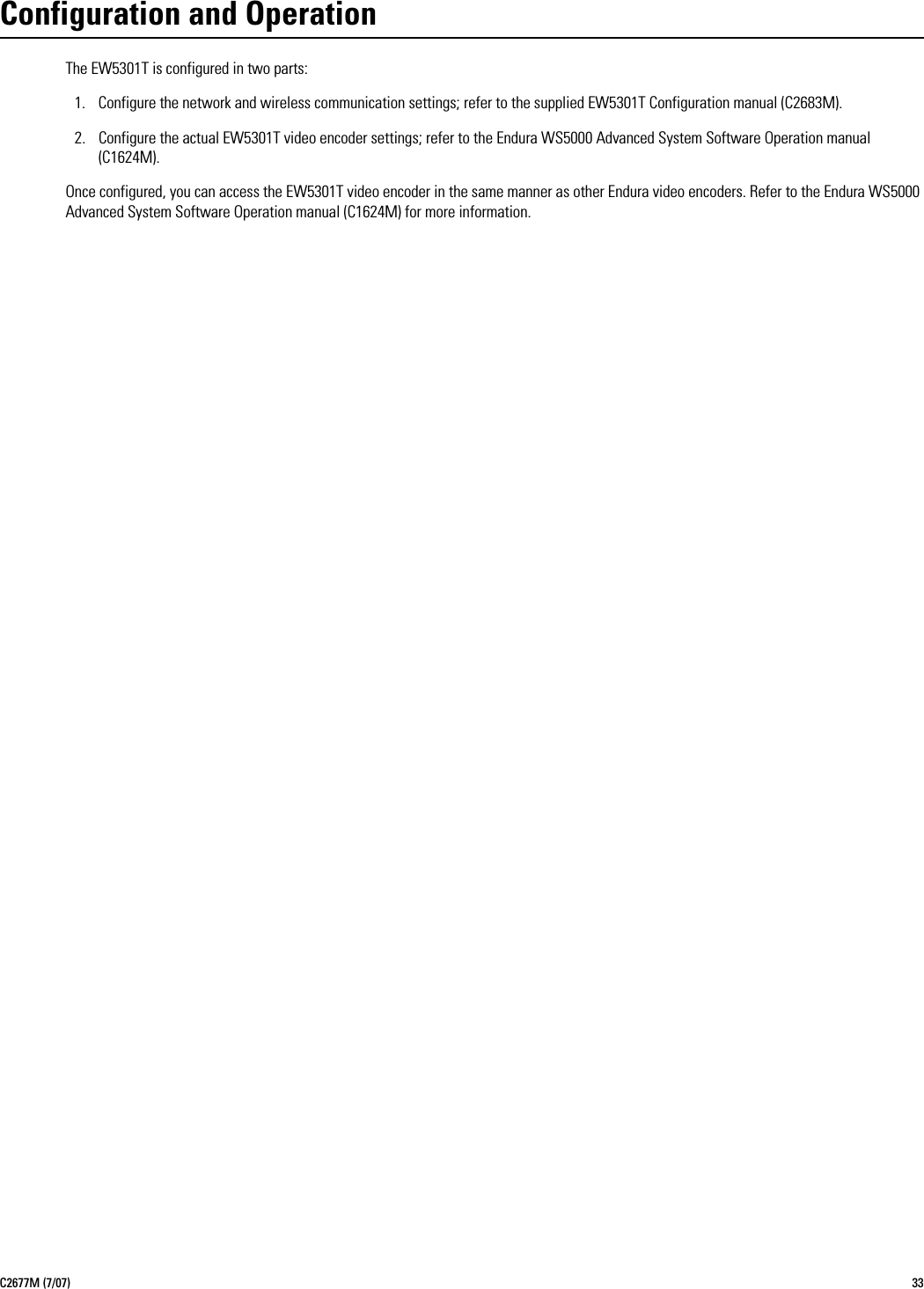 C2677M (7/07) 33Configuration and OperationThe EW5301T is configured in two parts:1. Configure the network and wireless communication settings; refer to the supplied EW5301T Configuration manual (C2683M).2. Configure the actual EW5301T video encoder settings; refer to the Endura WS5000 Advanced System Software Operation manual (C1624M).Once configured, you can access the EW5301T video encoder in the same manner as other Endura video encoders. Refer to the Endura WS5000 Advanced System Software Operation manual (C1624M) for more information.