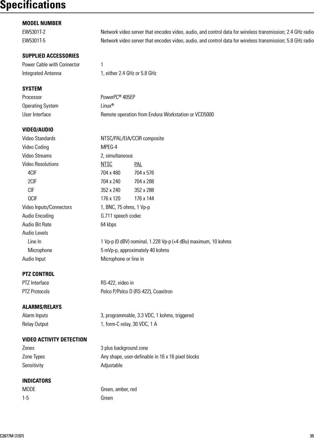 C2677M (7/07) 35SpecificationsMODEL NUMBEREW5301T-2 Network video server that encodes video, audio, and control data for wireless transmission; 2.4 GHz radioEW5301T-5 Network video server that encodes video, audio, and control data for wireless transmission; 5.8 GHz radioSUPPLIED ACCESSORIESPower Cable with Connector 1Integrated Antenna 1, either 2.4 GHz or 5.8 GHzSYSTEMProcessor PowerPC® 405EPOperating System Linux®User Interface Remote operation from Endura Workstation or VCD5000VIDEO/AUDIOVideo Standards NTSC/PAL/EIA/CCIR compositeVideo Coding MPEG-4Video Streams 2, simultaneousVideo Resolutions NTSC PAL4CIF 704 x 480  704 x 5762CIF 704 x 240 704 x 288CIF 352 x 240 352 x 288QCIF 176 x 120 176 x 144Video Inputs/Connectors 1, BNC, 75 ohms, 1 Vp-pAudio Encoding G.711 speech codecAudio Bit Rate 64 kbpsAudio LevelsLine In 1 Vp-p (0 dBV) nominal, 1.228 Vp-p (+4 dBu) maximum, 10 kohmsMicrophone 5 mVp-p, approximately 40 kohmsAudio Input Microphone or line inPTZ CONTROLPTZ Interface RS-422, video inPTZ Protocols Pelco P/Pelco D (RS-422), CoaxitronALARMS/RELAYSAlarm Inputs 3, programmable, 3.3 VDC, 1 kohms, triggeredRelay Output 1, form-C relay, 30 VDC, 1 AVIDEO ACTIVITY DETECTIONZones 3 plus background zoneZone Types Any shape, user-definable in 16 x 16 pixel blocksSensitivity AdjustableINDICATORSMODE Green, amber, red1-5 Green