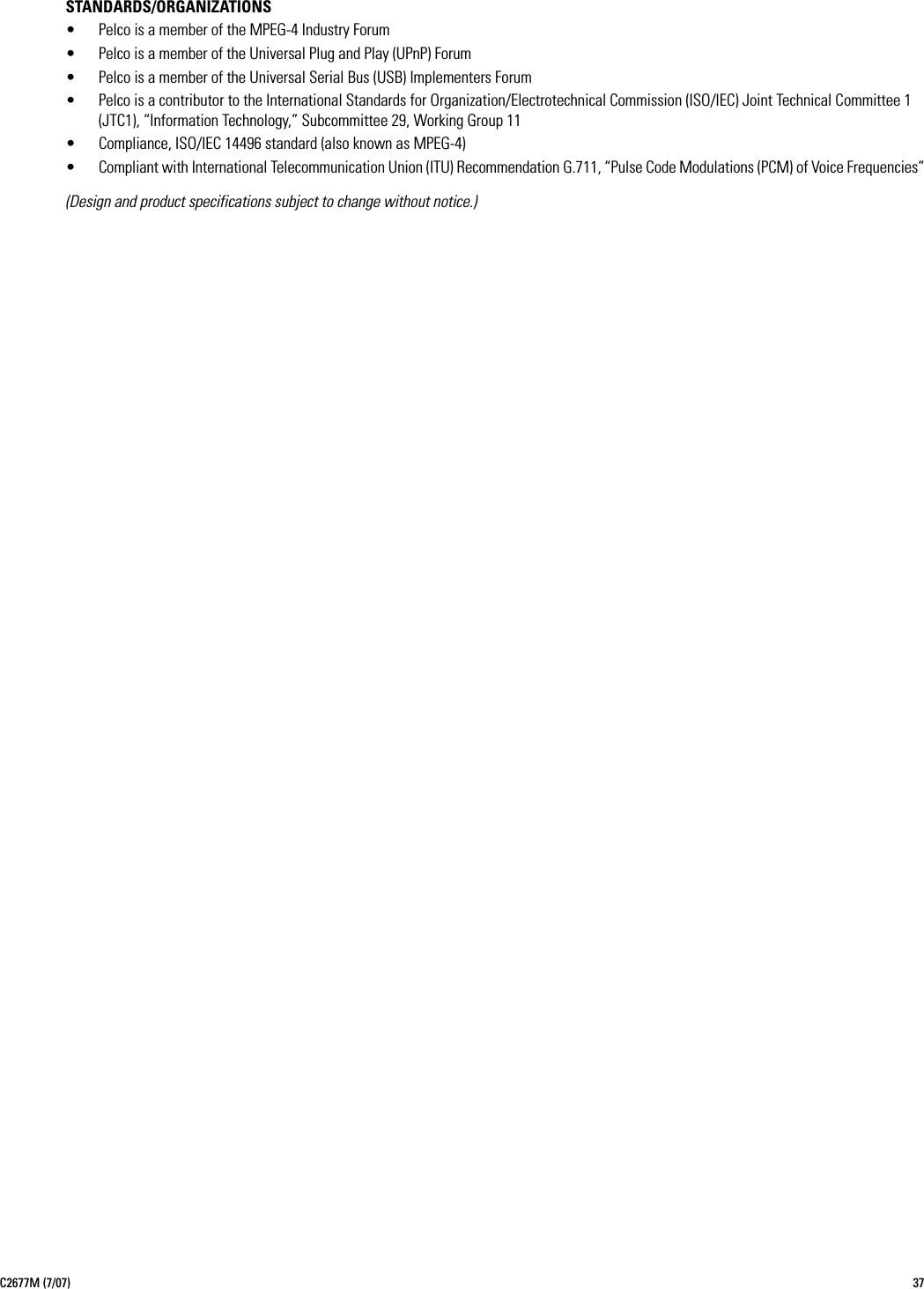 C2677M (7/07) 37STANDARDS/ORGANIZATIONS• Pelco is a member of the MPEG-4 Industry Forum• Pelco is a member of the Universal Plug and Play (UPnP) Forum• Pelco is a member of the Universal Serial Bus (USB) Implementers Forum• Pelco is a contributor to the International Standards for Organization/Electrotechnical Commission (ISO/IEC) Joint Technical Committee 1 (JTC1), “Information Technology,” Subcommittee 29, Working Group 11• Compliance, ISO/IEC 14496 standard (also known as MPEG-4)• Compliant with International Telecommunication Union (ITU) Recommendation G.711, “Pulse Code Modulations (PCM) of Voice Frequencies”(Design and product specifications subject to change without notice.)