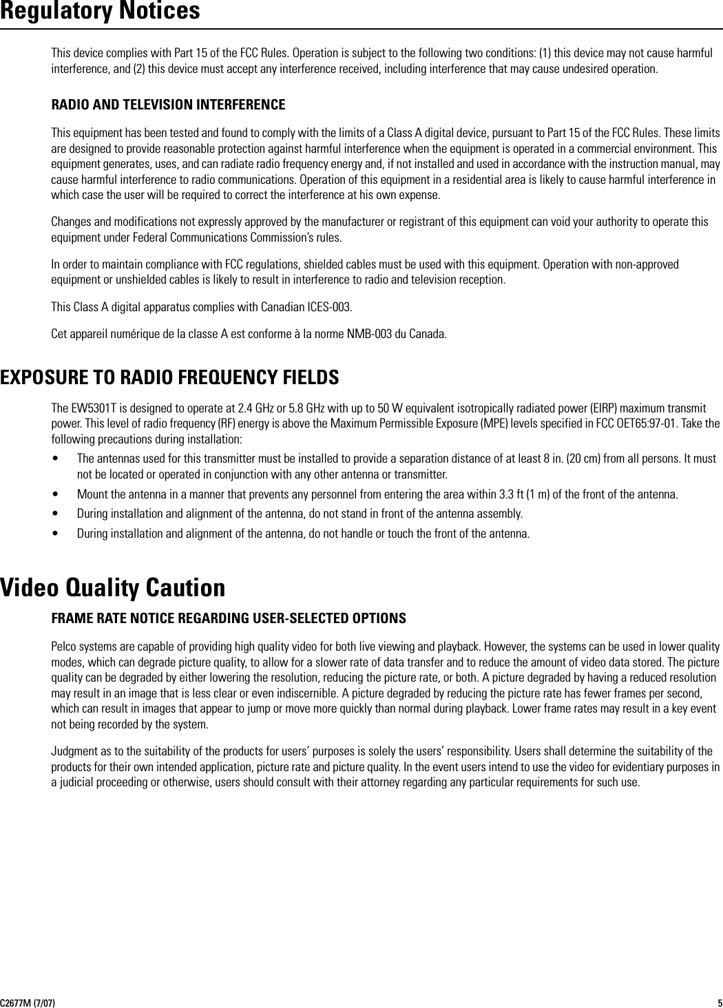 C2677M (7/07) 5Regulatory NoticesThis device complies with Part 15 of the FCC Rules. Operation is subject to the following two conditions: (1) this device may not cause harmful interference, and (2) this device must accept any interference received, including interference that may cause undesired operation.RADIO AND TELEVISION INTERFERENCEThis equipment has been tested and found to comply with the limits of a Class A digital device, pursuant to Part 15 of the FCC Rules. These limits are designed to provide reasonable protection against harmful interference when the equipment is operated in a commercial environment. This equipment generates, uses, and can radiate radio frequency energy and, if not installed and used in accordance with the instruction manual, may cause harmful interference to radio communications. Operation of this equipment in a residential area is likely to cause harmful interference in which case the user will be required to correct the interference at his own expense.Changes and modifications not expressly approved by the manufacturer or registrant of this equipment can void your authority to operate this equipment under Federal Communications Commission’s rules.In order to maintain compliance with FCC regulations, shielded cables must be used with this equipment. Operation with non-approved equipment or unshielded cables is likely to result in interference to radio and television reception.This Class A digital apparatus complies with Canadian ICES-003.Cet appareil numérique de la classe A est conforme à la norme NMB-003 du Canada.EXPOSURE TO RADIO FREQUENCY FIELDSThe EW5301T is designed to operate at 2.4 GHz or 5.8 GHz with up to 50 W equivalent isotropically radiated power (EIRP) maximum transmit power. This level of radio frequency (RF) energy is above the Maximum Permissible Exposure (MPE) levels specified in FCC OET65:97-01. Take the following precautions during installation:• The antennas used for this transmitter must be installed to provide a separation distance of at least 8 in. (20 cm) from all persons. It must not be located or operated in conjunction with any other antenna or transmitter.• Mount the antenna in a manner that prevents any personnel from entering the area within 3.3 ft (1 m) of the front of the antenna.• During installation and alignment of the antenna, do not stand in front of the antenna assembly.• During installation and alignment of the antenna, do not handle or touch the front of the antenna.Video Quality CautionFRAME RATE NOTICE REGARDING USER-SELECTED OPTIONSPelco systems are capable of providing high quality video for both live viewing and playback. However, the systems can be used in lower quality modes, which can degrade picture quality, to allow for a slower rate of data transfer and to reduce the amount of video data stored. The picture quality can be degraded by either lowering the resolution, reducing the picture rate, or both. A picture degraded by having a reduced resolution may result in an image that is less clear or even indiscernible. A picture degraded by reducing the picture rate has fewer frames per second, which can result in images that appear to jump or move more quickly than normal during playback. Lower frame rates may result in a key event not being recorded by the system.Judgment as to the suitability of the products for users’ purposes is solely the users’ responsibility. Users shall determine the suitability of the products for their own intended application, picture rate and picture quality. In the event users intend to use the video for evidentiary purposes in a judicial proceeding or otherwise, users should consult with their attorney regarding any particular requirements for such use.