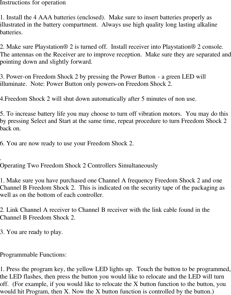 Instructions for operation  1. Install the 4 AAA batteries (enclosed).  Make sure to insert batteries properly as illustrated in the battery compartment.  Always use high quality long lasting alkaline batteries.  2. Make sure Playstation® 2 is turned off.  Install receiver into Playstation® 2 console.  The antennas on the Receiver are to improve reception.  Make sure they are separated and pointing down and slightly forward.  3. Power-on Freedom Shock 2 by pressing the Power Button - a green LED will illuminate.  Note: Power Button only powers-on Freedom Shock 2.  4.Freedom Shock 2 will shut down automatically after 5 minutes of non use.  5. To increase battery life you may choose to turn off vibration motors.  You may do this by pressing Select and Start at the same time, repeat procedure to turn Freedom Shock 2 back on.  6. You are now ready to use your Freedom Shock 2.  .  Operating Two Freedom Shock 2 Controllers Simultaneously  1. Make sure you have purchased one Channel A frequency Freedom Shock 2 and one Channel B Freedom Shock 2.  This is indicated on the security tape of the packaging as well as on the bottom of each controller.  2. Link Channel A receiver to Channel B receiver with the link cable found in the Channel B Freedom Shock 2.  3. You are ready to play.   Programmable Functions:  1. Press the program key, the yellow LED lights up.  Touch the button to be programmed, the LED flashes, then press the button you would like to relocate and the LED will turn off.  (For example, if you would like to relocate the X button function to the button, you would hit Program, then X. Now the X button function is controlled by the button.)      