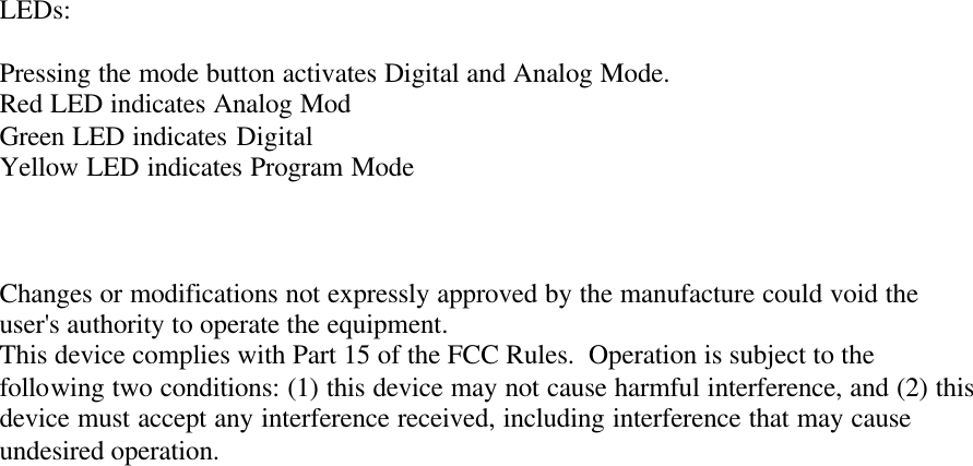 LEDs:  Pressing the mode button activates Digital and Analog Mode. Red LED indicates Analog Mod Green LED indicates Digital Yellow LED indicates Program Mode    Changes or modifications not expressly approved by the manufacture could void the user&apos;s authority to operate the equipment. This device complies with Part 15 of the FCC Rules.  Operation is subject to the following two conditions: (1) this device may not cause harmful interference, and (2) this device must accept any interference received, including interference that may cause undesired operation. 