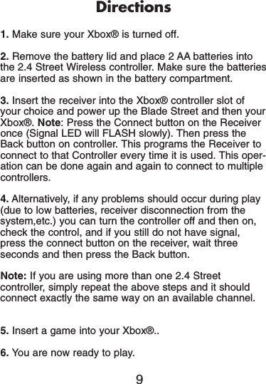 Directions1. Make sure your Xbox® is turned off.2. Remove the battery lid and place 2 AA batteries intothe 2.4 Street Wireless controller. Make sure the batteriesare inserted as shown in the battery compartment.3. Insert the receiver into the Xbox® controller slot ofyour choice and power up the Blade Street and then yourXbox®. Note: Press the Connect button on the Receiveronce (Signal LED will FLASH slowly). Then press theBack button on controller. This programs the Receiver toconnect to that Controller every time it is used. This oper-ation can be done again and again to connect to multiplecontrollers.4. Alternatively, if any problems should occur during play(due to low batteries, receiver disconnection from thesystem,etc.) you can turn the controller off and then on,check the control, and if you still do not have signal,press the connect button on the receiver, wait threeseconds and then press the Back button.Note: If you are using more than one 2.4 Streetcontroller, simply repeat the above steps and it shouldconnect exactly the same way on an available channel.5. Insert a game into your Xbox®..6. You are now ready to play.9