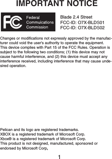 IMPORTANT NOTICEBlade 2.4 StreetFCC-ID: O7X-BLDS01FCC-ID: O7X-BLDS02Changes or modifications not expressly approved by the manufac-turer could void the user&apos;s authority to operate the equipment.This device complies with Part 15 of the FCC Rules. Operation issubject to the following two conditions; (1) this device may notcause harmful interference, and (2) this device must accept anyinterference received, including interference that may cause unde-sired operation.Pelican and its logo are registered trademarks.XBOX is a registered trademark of Microsoft Corp.Xbox® is a registered trademark of Microsoft Corp.This product is not designed, manufactured, sponsored orendorsed by Microsoft Corp,1