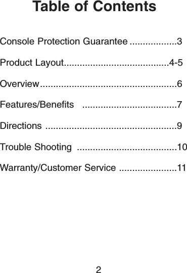 Table of ContentsConsole Protection Guarantee ..................3Product Layout........................................4-5Overview....................................................6Features/Benefits ....................................7Directions ..................................................9Trouble Shooting ......................................10Warranty/Customer Service ......................112