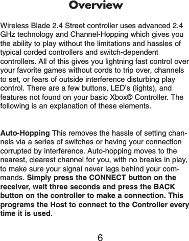 OverviewWireless Blade 2.4 Street controller uses advanced 2.4GHz technology and Channel-Hopping which gives youthe ability to play without the limitations and hassles oftypical corded controllers and switch-dependentcontrollers. All of this gives you lightning fast control overyour favorite games without cords to trip over, channelsto set, or fears of outside interference disturbing playcontrol. There are a few buttons, LED’s (lights), andfeatures not found on your basic Xbox® Controller. Thefollowing is an explanation of these elements. Auto-Hopping This removes the hassle of setting chan-nels via a series of switches or having your connectioncorrupted by interference. Auto-hopping moves to thenearest, clearest channel for you, with no breaks in play,to make sure your signal never lags behind your com-mands. Simply press the CONNECT button on thereceiver, wait three seconds and press the BACKbutton on the controller to make a connection. Thisprograms the Host to connect to the Controller everytime it is used. 6