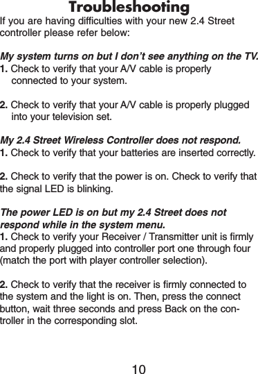 TroubleshootingIf you are having difficulties with your new 2.4 Street controller please refer below:My system turns on but I don’t see anything on the TV.1. Check to verify that your A/V cable is properlyconnected to your system.2. Check to verify that your A/V cable is properly pluggedinto your television set.My 2.4 Street Wireless Controller does not respond.1. Check to verify that your batteries are inserted correctly.2. Check to verify that the power is on. Check to verify thatthe signal LED is blinking.The power LED is on but my 2.4 Street does notrespond while in the system menu.1. Check to verify your Receiver / Transmitter unit is firmlyand properly plugged into controller port one through four(match the port with player controller selection).2. Check to verify that the receiver is firmly connected tothe system and the light is on. Then, press the connectbutton, wait three seconds and press Back on the con-troller in the corresponding slot. 10