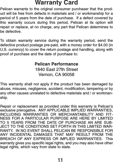 Warranty CardPelican warrants to the original consumer purchaser that the prod-uct will be free from defects in materials and / or workmanship for aperiod of 5 years from the date of purchase.  If a defect covered bythis warranty occurs during this period, Pelican at its option willrepair or replace, at no charge, any part that Pelican determines tobe defective.To obtain warranty service during the warranty period, send thedefective product postage pre-paid, with a money order for $4.00 (inU.S. currency) to cover the return postage and handling, along withproof of purchase and the date of purchase to:Pelican Performance1840 East 27th StreetVernon, CA 90058This warranty shall not apply if the product has been damaged byabuse, misuses, negligence, accident, modification, tampering or byany other causes unrelated to defective materials and / or workman-ship.Repair or replacement as provided under this warranty is Pelican’sexclusive prerogative.  ANY APPLICABLE IMPLIED WARRANTIES,INCLUDING WARRANTIES OR MERCHANTABILITY AND FIT-NESS FOR A PARTICULAR PURPOSE ARE HERE BY LIMITEDTO 5 YEARS FROM THE DATE OF PURCHASE AN ARE SUB-JECT TO THE CONDITIONS SET FORTH IN THIS LIMITED WAR-RANTY.  IN NO EVENT SHALL PELICAN BE RESPONSIBLE FORANY INCIDENTAL DAMAGES THAT MAY RESULT FROM THEBREACH OF ANY EXPRESS OR IMPLIED WARRANTIES.  Thiswarranty gives you specific legal rights, and you may also have otherlegal rights, which vary from state to state.11 