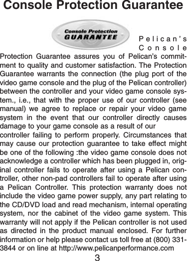 Pelican’sConsoleProtection Guarantee assures you of Pelican’s commit-ment to quality and customer satisfaction. The ProtectionGuarantee warrants the connection (the plug port of thevideo game console and the plug of the Pelican controller)between the controller and your video game console sys-tem., i.e., that with the proper use of our controller (seemanual) we agree to replace or repair your video gamesystem in the event that our controller directly causesdamage to your game console as a result of ourcontroller failing to perform properly. Circumstances thatmay cause our protection guarantee to take effect mightbe one of the following :the video game console does notacknowledge a controller which has been plugged in, orig-inal controller fails to operate after using a Pelican con-troller, other non-pad controllers fail to operate after usinga Pelican Controller. This protection warranty does notinclude the video game power supply, any part relating tothe CD/DVD load and read mechanism, internal operatingsystem, nor the cabinet of the video game system. Thiswarranty will not apply if the Pelican controller is not usedas directed in the product manual enclosed. For furtherinformation or help please contact us toll free at (800) 331-3844 or on line at http://www.pelicanperformance.com3Console Protection Guarantee