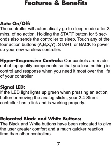 Features &amp; BenefitsAuto On/Off:The controller will automatically go to sleep mode after 3mins. of no action. Holding the START button for 5 sec-onds also sends the controller to sleep. Touch any of thefour action buttons (A,B,X,Y), START, or BACK to powerup your new wireless controller.Hyper-Responsive Controls: Our controls are madeout of top quality components so that you lose nothing incontrol and response when you need it most over the lifeof your controller.Signal LED:If the LED light lights up green when pressing an actionbutton or moving the analog sticks, your 2.4 Street controller has a link and is working properly.Relocated Black and White Buttons:The Black and White buttons have been relocated to givethe user greater comfort and a much quicker reactiontime than other controllers.7