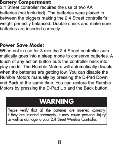 Battery Compartment:2.4 Street controller requires the use of two AAbatteries (not included). The batteries were placed inbetween the triggers making the 2.4 Street controller’sweight perfectly balanced. Double check and make surebatteries are inserted correctly.Power Save Mode:When not in use for 3 min the 2.4 Street controller auto-matically goes into a sleep mode to conserve batteries. Atouch of any action button puts the controller back intoplay mode. The Rumble Motors will automatically disablewhen the batteries are getting low. You can disable theRumble Motors manually by pressing the D-Pad Downand Back at the same time. You can restore the RumbleMotors by pressing the D-Pad Up and the Back button.8Please verify that all the batteries are inserted correctly. If they are inserted incorrectly, it may cause personal injuryas well as damage to your 2.4 Street Wireless Controller.WARNING