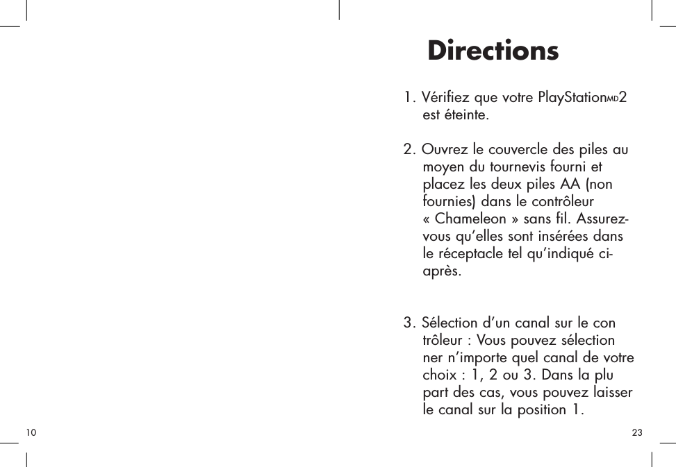 1. Vérifiez que votre PlayStationMD2 est éteinte. 2. Ouvrez le couvercle des piles au moyen du tournevis fourni et placez les deux piles AA (non fournies) dans le contrôleur « Chameleon » sans fil. Assurez-vous qu’elles sont insérées dans le réceptacle tel qu’indiqué ci-après. 3. Sélection d’un canal sur le contrôleur : Vous pouvez sélectionner n’importe quel canal de votrechoix : 1, 2 ou 3. Dans la plupart des cas, vous pouvez laisserle canal sur la position 1.Directions2310