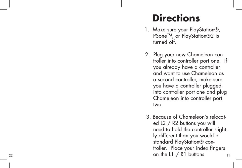 1.  Make sure your PlayStation®, PSoneTM, or PlayStation®2 is turned off.2.  Plug your new Chameleon con-troller into controller port one.  Ifyou already have a controller and want to use Chameleon as a second controller, make sure you have a controller plugged into controller port one and plugChameleon into controller port two.3. Because of Chameleon’s relocat-ed L2 / R2 buttons you will need to hold the controller slight-ly different than you would a standard PlayStation® con-troller.  Place your index fingers on the L1 / R1 buttons Directions1122