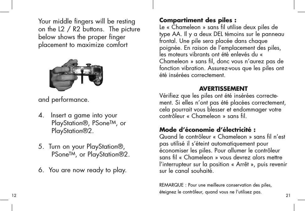 Your middle fingers will be resting on the L2 / R2 buttons.  The picture below shows the proper finger placement to maximize comfort and performance.4.   Insert a game into your PlayStation®, PSoneTM, or PlayStation®2.5.  Turn on your PlayStation®, PSoneTM, or PlayStation®2.6.  You are now ready to play.Compartiment des piles :Le « Chameleon » sans fil utilise deux piles detype AA. Il y a deux DEL témoins sur le panneaufrontal. Une pile sera placée dans chaquepoignée. En raison de l’emplacement des piles,les moteurs vibrants ont été enlevés du «Chameleon » sans fil, donc vous n’aurez pas defonction vibration. Assurez-vous que les piles ontété insérées correctement. AVERTISSEMENTVérifiez que les piles ont été insérées correcte-ment. Si elles n’ont pas été placées correctement,cela pourrait vous blesser et endommager votrecontrôleur « Chameleon » sans fil.Mode d’économie d’électricité : Quand le contrôleur « Chameleon » sans fil n’estpas utilisé il s’éteint automatiquement pouréconomiser les piles. Pour allumer le contrôleursans fil « Chameleon » vous devrez alors mettrel’interrupteur sur la position « Arrêt », puis revenirsur le canal souhaité.REMARQUE : Pour une meilleure conservation des piles,éteignez le contrôleur, quand vous ne l’utilisez pas. 2112