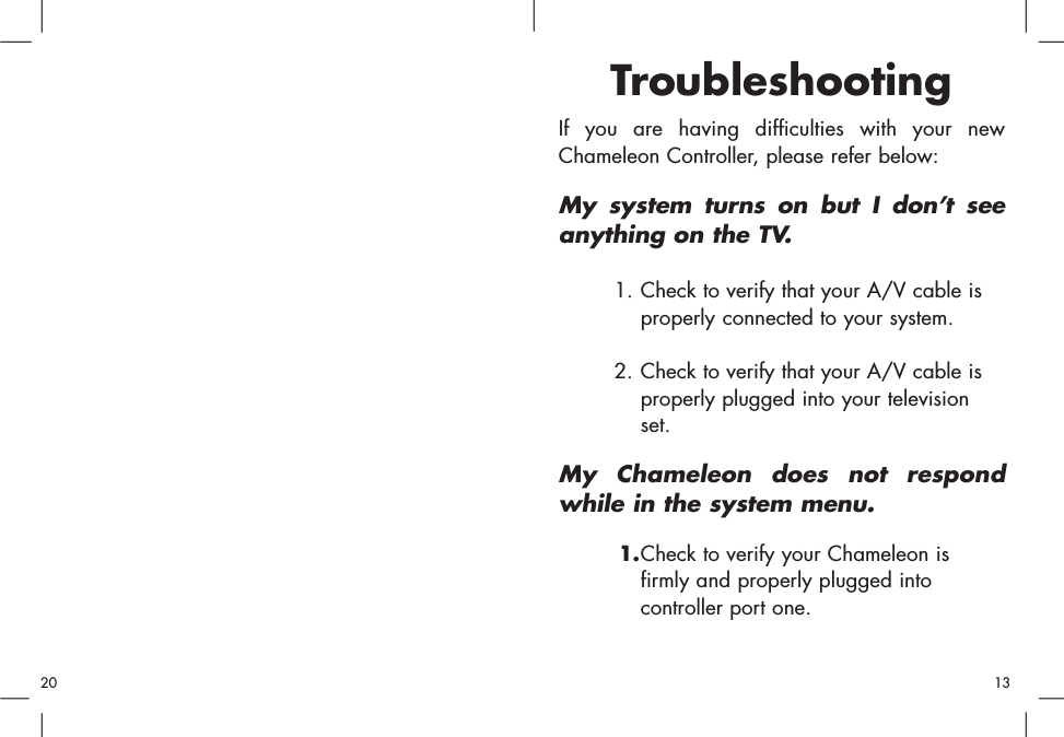 TroubleshootingIf you are having difficulties with your newChameleon Controller, please refer below:My system turns on but I don’t seeanything on the TV.1. Check to verify that your A/V cable is properly connected to your system.2. Check to verify that your A/V cable is properly plugged into your television set.My Chameleon does not respondwhile in the system menu.1.Check to verify your Chameleon is firmly and properly plugged into controller port one.1320