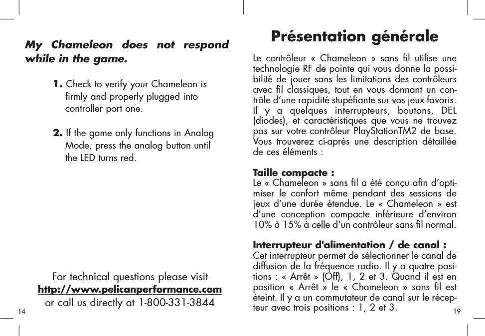 For technical questions please visithttp://www.pelicanperformance.comor call us directly at 1-800-331-3844My Chameleon does not respondwhile in the game.1. Check to verify your Chameleon is firmly and properly plugged into controller port one.2. If the game only functions in Analog Mode, press the analog button untilthe LED turns red.Présentation généraleLe contrôleur « Chameleon » sans fil utilise unetechnologie RF de pointe qui vous donne la possi-bilité de jouer sans les limitations des contrôleursavec fil classiques, tout en vous donnant un con-trôle d’une rapidité stupéfiante sur vos jeux favoris.Il y a quelques interrupteurs, boutons, DEL(diodes), et caractéristiques que vous ne trouvezpas sur votre contrôleur PlayStationTM2 de base.Vous trouverez ci-après une description détailléede ces éléments : Taille compacte :Le « Chameleon » sans fil a été conçu afin d’opti-miser le confort même pendant des sessions dejeux d’une durée étendue. Le « Chameleon » estd’une conception compacte inférieure d’environ10% à 15% à celle d’un contrôleur sans fil normal.Interrupteur d&apos;alimentation / de canal : Cet interrupteur permet de sélectionner le canal dediffusion de la fréquence radio. Il y a quatre posi-tions : « Arrêt » (Off), 1, 2 et 3. Quand il est enposition « Arrêt » le « Chameleon » sans fil estéteint. Il y a un commutateur de canal sur le récep-teur avec trois positions : 1, 2 et 3. 1914