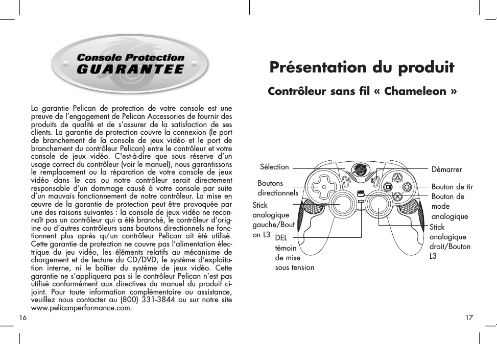 La garantie Pelican de protection de votre console est unepreuve de l’engagement de Pelican Accessories de fournir desproduits de qualité et de s’assurer de la satisfaction de sesclients. La garantie de protection couvre la connexion (le portde branchement de la console de jeux vidéo et le port debranchement du contrôleur Pelican) entre le contrôleur et votreconsole de jeux vidéo. C&apos;est-à-dire que sous réserve d’unusage correct du contrôleur (voir le manuel), nous garantissonsle remplacement ou la réparation de votre console de jeuxvidéo dans le cas ou notre contrôleur serait directementresponsable d’un dommage causé à votre console par suited’un mauvais fonctionnement de notre contrôleur. La mise enœuvre de la garantie de protection peut être provoquée parune des raisons suivantes : la console de jeux vidéo ne recon-naît pas un contrôleur qui a été branché, le contrôleur d’orig-ine ou d’autres contrôleurs sans boutons directionnels ne fonc-tionnent plus après qu’un contrôleur Pelican ait été utilisé.Cette garantie de protection ne couvre pas l’alimentation élec-trique du jeu vidéo, les éléments relatifs au mécanisme dechargement et de lecture du CD/DVD, le système d’exploita-tion interne, ni le boîtier du système de jeux vidéo. Cettegarantie ne s’appliquera pas si le contrôleur Pelican n’est pasutilisé conformément aux directives du manuel du produit ci-joint. Pour toute information complémentaire ou assistance,veuillez nous contacter au (800) 331-3844 ou sur notre sitewww.pelicanperformance.com.BoutonsdirectionnelsSélection Stickanalogiquegauche/Bouton L3Bouton de tirDémarrer Stickanalogiquedroit/BoutonL3Bouton demodeanalogiqueDELtémoin de mise sous tensionPrésentation du produit Contrôleur sans fil « Chameleon »1716