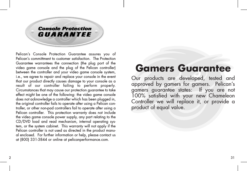 Pelican’s Console Protection Guarantee assures you ofPelican’s committment to customer satisfaction.  The ProtectionGuarantee warrantees the connection (the plug port of thevideo game console and the plug of the Pelican controller)between the controller and your video game console system,i.e., we agree to repair and replace your console in the eventthat our product directly causes damage to your console as aresult of our controller failing to perform properly.Circumstances that may cause our protection guarantee to takeeffect might be one of the following: the video game consoledoes not acknowledge a controller which has been plugged in,the original controller fails to operate after using a Pelican con-troller, or other non-pad controllers fail to operate after using aPelican controller.  This protection warranty does not includethe video game console power supply, any part relating to theCD/DVD load and read mechanism, internal operating sys-tem, or the system cabinet.  This warranty will not apply if thePelican controller is not used as directed in the product manu-al enclosed.  For further information or help, please contact usat (800) 331-3844 or online at pelicanperformance.com.Gamers GuaranteeOur products are developed, tested andapproved by gamers for gamers.  Pelican’sgamers guarantee states:  If you are not100% satisfied with your new ChameleonController we will replace it, or provide aproduct of equal value.312