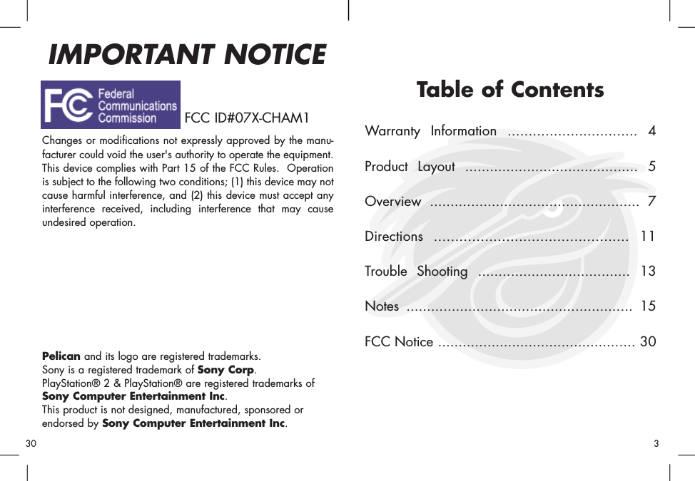 Table of ContentsWarranty Information ............................... 4Product Layout .......................................... 5Overview ................................................... 7Directions .............................................. 11Trouble Shooting ..................................... 13Notes ....................................................... 15FCC Notice ................................................ 30Changes or modifications not expressly approved by the manu-facturer could void the user&apos;s authority to operate the equipment.This device complies with Part 15 of the FCC Rules.  Operationis subject to the following two conditions; (1) this device may notcause harmful interference, and (2) this device must accept anyinterference received, including interference that may causeundesired operation.Pelican and its logo are registered trademarks.Sony is a registered trademark of Sony Corp.PlayStation® 2 &amp; PlayStation® are registered trademarks ofSony Computer Entertainment Inc.This product is not designed, manufactured, sponsored orendorsed by Sony Computer Entertainment Inc.IMPORTANT NOTICE30 3FCC ID#07X-CHAM1