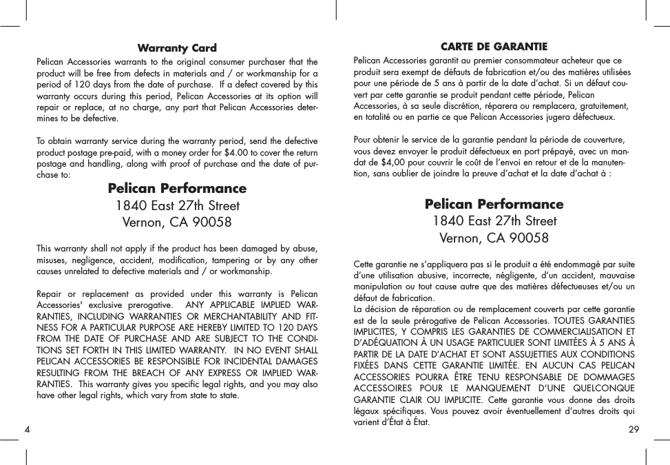 Warranty CardPelican Accessories warrants to the original consumer purchaser that theproduct will be free from defects in materials and / or workmanship for aperiod of 120 days from the date of purchase.  If a defect covered by thiswarranty occurs during this period, Pelican Accessories at its option willrepair or replace, at no charge, any part that Pelican Accessories deter-mines to be defective.To obtain warranty service during the warranty period, send the defectiveproduct postage pre-paid, with a money order for $4.00 to cover the returnpostage and handling, along with proof of purchase and the date of pur-chase to:Pelican Performance1840 East 27th StreetVernon, CA 90058This warranty shall not apply if the product has been damaged by abuse,misuses, negligence, accident, modification, tampering or by any othercauses unrelated to defective materials and / or workmanship.Repair or replacement as provided under this warranty is PelicanAccessories&apos; exclusive prerogative.  ANY APPLICABLE IMPLIED WAR-RANTIES, INCLUDING WARRANTIES OR MERCHANTABILITY AND FIT-NESS FOR A PARTICULAR PURPOSE ARE HEREBY LIMITED TO 120 DAYSFROM THE DATE OF PURCHASE AND ARE SUBJECT TO THE CONDI-TIONS SET FORTH IN THIS LIMITED WARRANTY.  IN NO EVENT SHALLPELICAN ACCESSORIES BE RESPONSIBLE FOR INCIDENTAL DAMAGESRESULTING FROM THE BREACH OF ANY EXPRESS OR IMPLIED WAR-RANTIES.  This warranty gives you specific legal rights, and you may alsohave other legal rights, which vary from state to state.CARTE DE GARANTIEPelican Accessories garantit au premier consommateur acheteur que ceproduit sera exempt de défauts de fabrication et/ou des matières utiliséespour une période de 5 ans à partir de la date d’achat. Si un défaut cou-vert par cette garantie se produit pendant cette période, PelicanAccessories, à sa seule discrétion, réparera ou remplacera, gratuitement,en totalité ou en partie ce que Pelican Accessories jugera défectueux. Pour obtenir le service de la garantie pendant la période de couverture,vous devez envoyer le produit défectueux en port prépayé, avec un man-dat de $4,00 pour couvrir le coût de l’envoi en retour et de la manuten-tion, sans oublier de joindre la preuve d’achat et la date d’achat à : Pelican Performance1840 East 27th StreetVernon, CA 90058Cette garantie ne s’appliquera pas si le produit a été endommagé par suited’une utilisation abusive, incorrecte, négligente, d’un accident, mauvaisemanipulation ou tout cause autre que des matières défectueuses et/ou undéfaut de fabrication. La décision de réparation ou de remplacement couverts par cette garantieest de la seule prérogative de Pelican Accessories. TOUTES GARANTIESIMPLICITES, Y COMPRIS LES GARANTIES DE COMMERCIALISATION ETD’ADÉQUATION À UN USAGE PARTICULIER SONT LIMITÉES À 5 ANS ÀPARTIR DE LA DATE D’ACHAT ET SONT ASSUJETTIES AUX CONDITIONSFIXÉES DANS CETTE GARANTIE LIMITÉE. EN AUCUN CAS PELICANACCESSORIES POURRA ÊTRE TENU RESPONSABLE DE DOMMAGESACCESSOIRES POUR LE MANQUEMENT D’UNE QUELCONQUEGARANTIE CLAIR OU IMPLICITE. Cette garantie vous donne des droitslégaux spécifiques. Vous pouvez avoir éventuellement d’autres droits quivarient d’État à État. 29     4