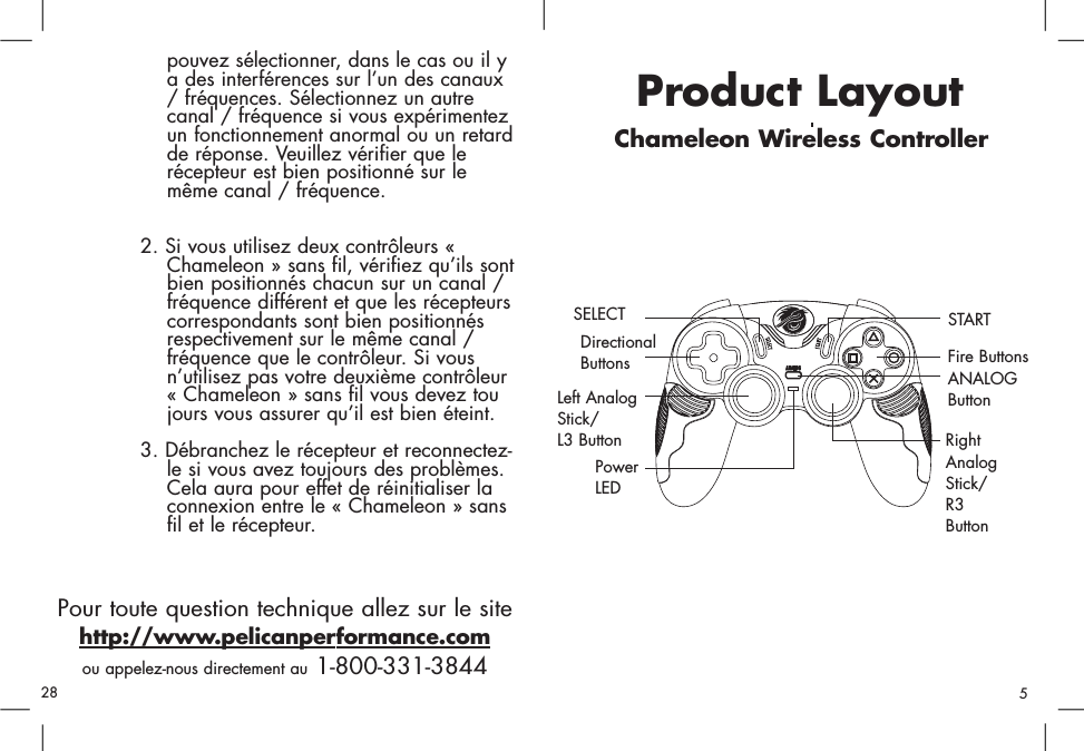 Product LayoutChameleon Wireless ControllerDirectionalButtonsSELECTLeft AnalogStick/L3 ButtonFire ButtonsSTARTRightAnalogStick/R3ButtonANALOGButtonPowerLEDpouvez sélectionner, dans le cas ou il ya des interférences sur l’un des canaux / fréquences. Sélectionnez un autre canal / fréquence si vous expérimentez un fonctionnement anormal ou un retard de réponse. Veuillez vérifier que le récepteur est bien positionné sur le même canal / fréquence. 2. Si vous utilisez deux contrôleurs « Chameleon » sans fil, vérifiez qu’ils sontbien positionnés chacun sur un canal / fréquence différent et que les récepteurs correspondants sont bien positionnés respectivement sur le même canal / fréquence que le contrôleur. Si vous n’utilisez pas votre deuxième contrôleur « Chameleon » sans fil vous devez toujours vous assurer qu’il est bien éteint. 3. Débranchez le récepteur et reconnectez-le si vous avez toujours des problèmes. Cela aura pour effet de réinitialiser la connexion entre le « Chameleon » sans fil et le récepteur. Pour toute question technique allez sur le sitehttp://www.pelicanperformance.comou appelez-nous directement au 1-800-331-3844528