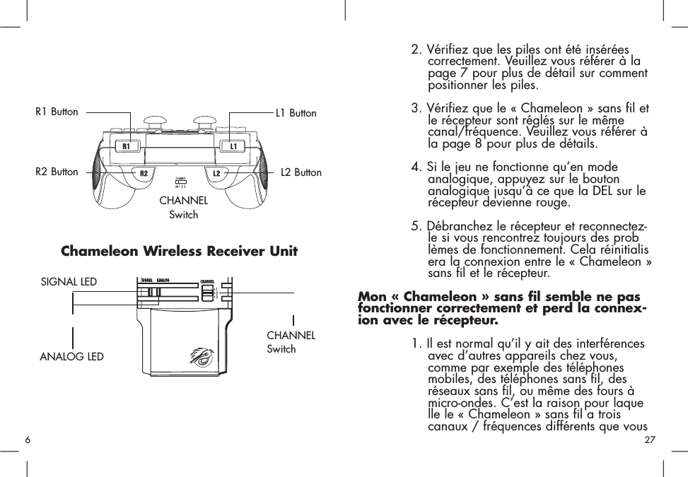 Chameleon Wireless Receiver UnitCHANNELSwitchSIGNAL LEDL2 ButtonR2 ButtonR1 Button L1 ButtonANALOG LEDCHANNELSwitch2. Vérifiez que les piles ont été insérées correctement. Veuillez vous référer à la page 7 pour plus de détail sur comment positionner les piles. 3. Vérifiez que le « Chameleon » sans fil etle récepteur sont réglés sur le même canal/fréquence. Veuillez vous référer à la page 8 pour plus de détails. 4. Si le jeu ne fonctionne qu’en mode analogique, appuyez sur le bouton analogique jusqu’à ce que la DEL sur le récepteur devienne rouge. 5. Débranchez le récepteur et reconnectez-le si vous rencontrez toujours des problèmes de fonctionnement. Cela réinitialisera la connexion entre le « Chameleon »sans fil et le récepteur.Mon « Chameleon » sans fil semble ne pasfonctionner correctement et perd la connex-ion avec le récepteur. 1. Il est normal qu’il y ait des interférences avec d’autres appareils chez vous, comme par exemple des téléphones mobiles, des téléphones sans fil, des réseaux sans fil, ou même des fours à micro-ondes. C’est la raison pour laquelle le « Chameleon » sans fil a trois canaux / fréquences différents que vous  276