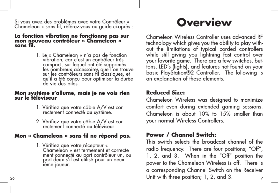 OverviewChameleon Wireless Controller uses advanced RFtechnology which gives you the ability to play with-out the limitations of typical corded controllerswhile still giving you lightning fast control overyour favorite game.  There are a few switches, but-tons, LED’s (lights), and features not found on yourbasic PlayStation®2 Controller.  The following isan explanation of these elements.Reduced Size:Chameleon Wireless was designed to maximizecomfort even during extended gaming sessions.Chameleon is about 10% to 15% smaller thanyour normal Wireless Controllers.  Power / Channel Switch:This switch selects the broadcast channel of theradio frequency.  There are four positions; “Off”,1, 2, and 3.  When in the “Off” position thepower to the Chameleon Wireless is off.  There isa corresponding Channel Switch on the ReceiverUnit with three position; 1, 2, and 3.Si vous avez des problèmes avec votre Contrôleur «Chameleon » sans fil, référez-vous au guide ci-après : La fonction vibration ne fonctionne pas surmon nouveau contrôleur « Chameleon »sans fil. 1. Le « Chameleon » n’a pas de fonction vibration, car c’est un contrôleur très compact, sur lequel ont été supprimés les nombreux accessoires que l’on trouvesur les contrôleurs sans fil classiques, et qu’il a été conçu pour optimiser la duréede vie des piles . Mon système s’allume, mais je ne vois riensur le téléviseur 1. Vérifiez que votre câble A/V est correctement connecté au système. 2. Vérifiez que votre câble A/V est correctement connecté au téléviseur Mon « Chameleon » sans fil ne répond pas. 1. Vérifiez que votre récepteur « Chameleon » est fermement et correctement connecté au port contrôleur un, ou port deux s’il est utilisé pour un deuxième joueur. 726