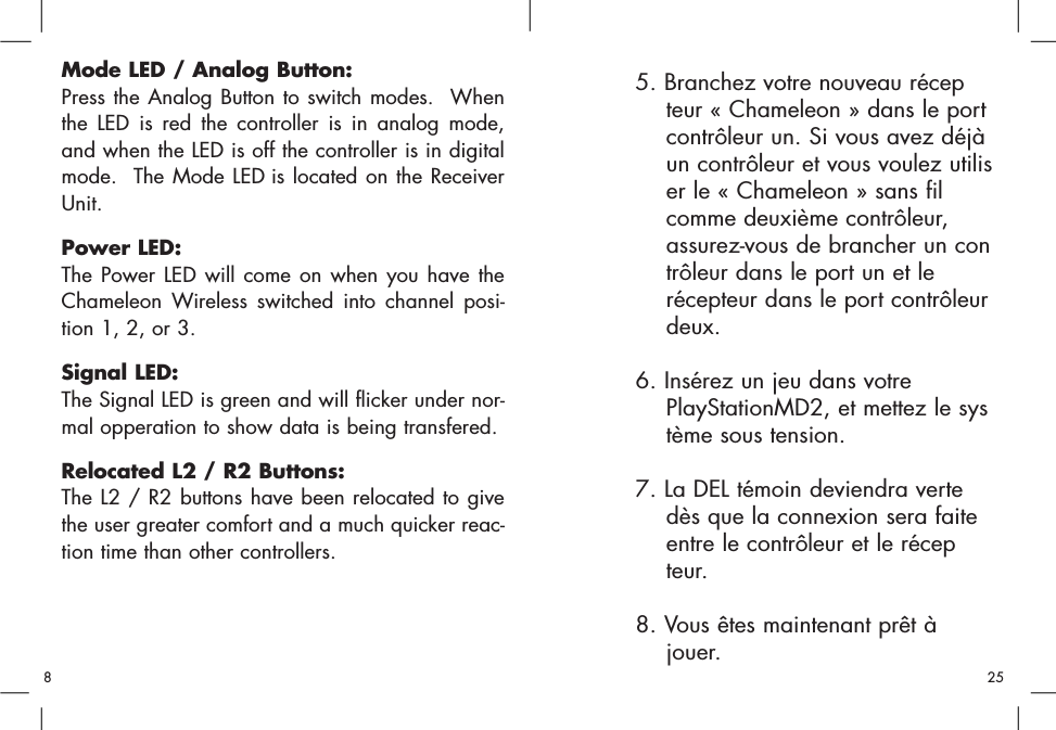 Mode LED / Analog Button:Press the Analog Button to switch modes.  Whenthe LED is red the controller is in analog mode,and when the LED is off the controller is in digitalmode.  The Mode LED is located on the ReceiverUnit.Power LED:The Power LED will come on when you have theChameleon Wireless switched into channel posi-tion 1, 2, or 3.  Signal LED:The Signal LED is green and will flicker under nor-mal opperation to show data is being transfered.Relocated L2 / R2 Buttons:The L2 / R2 buttons have been relocated to givethe user greater comfort and a much quicker reac-tion time than other controllers.5. Branchez votre nouveau récepteur « Chameleon » dans le port contrôleur un. Si vous avez déjà un contrôleur et vous voulez utiliser le « Chameleon » sans fil comme deuxième contrôleur, assurez-vous de brancher un contrôleur dans le port un et le récepteur dans le port contrôleur deux. 6. Insérez un jeu dans votre PlayStationMD2, et mettez le système sous tension. 7. La DEL témoin deviendra verte dès que la connexion sera faite entre le contrôleur et le récepteur. 8. Vous êtes maintenant prêt à jouer. 258