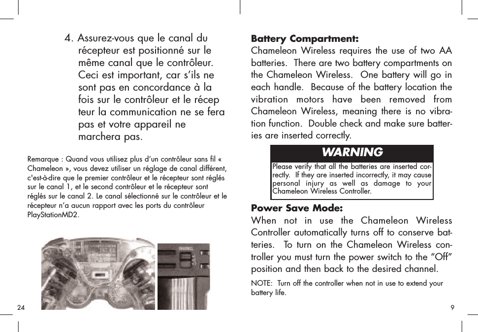 Battery Compartment:Chameleon Wireless requires the use of two AAbatteries.  There are two battery compartments onthe Chameleon Wireless.  One battery will go ineach handle.  Because of the battery location thevibration motors have been removed fromChameleon Wireless, meaning there is no vibra-tion function.  Double check and make sure batter-ies are inserted correctly.Power Save Mode:When not in use the Chameleon WirelessController automatically turns off to conserve bat-teries.  To turn on the Chameleon Wireless con-troller you must turn the power switch to the “Off”position and then back to the desired channel.NOTE:  Turn off the controller when not in use to extend yourbattery life.Please verify that all the batteries are inserted cor-rectly.  If they are inserted incorrectly, it may causepersonal injury as well as damage to yourChameleon Wireless Controller.WARNING4. Assurez-vous que le canal du récepteur est positionné sur le même canal que le contrôleur. Ceci est important, car s’ils ne sont pas en concordance à la fois sur le contrôleur et le récepteur la communication ne se fera pas et votre appareil ne marchera pas. Remarque : Quand vous utilisez plus d’un contrôleur sans fil «Chameleon », vous devez utiliser un réglage de canal différent,c&apos;est-à-dire que le premier contrôleur et le récepteur sont régléssur le canal 1, et le second contrôleur et le récepteur sontréglés sur le canal 2. Le canal sélectionné sur le contrôleur et lerécepteur n’a aucun rapport avec les ports du contrôleurPlayStationMD2. 924