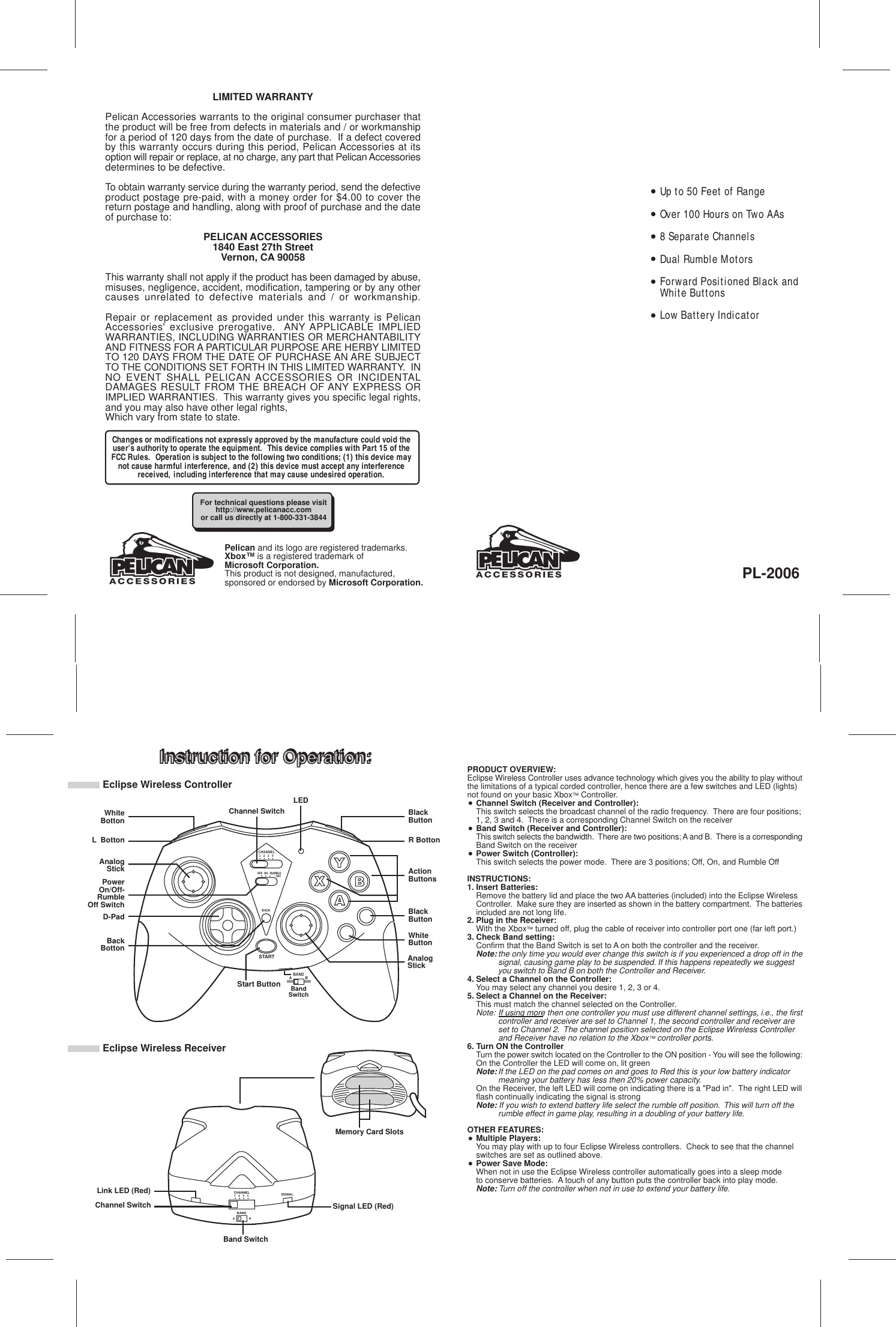 CHANNEL1 2 3 4OFF  ON   RUMBLEOFFBACKSTARTInstruction for Operation:LIMITED WARRANTYPelican Accessories warrants to the original consumer purchaser thatthe product will be free from defects in materials and / or workmanshipfor a period of 120 days from the date of purchase.  If a defect coveredby this warranty occurs during this period, Pelican Accessories at itsoption will repair or replace, at no charge, any part that Pelican Accessoriesdetermines to be defective.To obtain warranty service during the warranty period, send the defectiveproduct postage pre-paid, with a money order for $4.00 to cover thereturn postage and handling, along with proof of purchase and the dateof purchase to:PELICAN ACCESSORIES1840 East 27th StreetVernon, CA 90058This warranty shall not apply if the product has been damaged by abuse,misuses, negligence, accident, modification, tampering or by any othercauses unrelated to defective materials and / or workmanship.Repair or replacement as provided under this warranty is PelicanAccessories&apos; exclusive prerogative.  ANY APPLICABLE IMPLIEDWARRANTIES, INCLUDING WARRANTIES OR MERCHANTABILITYAND FITNESS FOR A PARTICULAR PURPOSE ARE HERBY LIMITEDTO 120 DAYS FROM THE DATE OF PURCHASE AN ARE SUBJECTTO THE CONDITIONS SET FORTH IN THIS LIMITED WARRANTY.  INNO EVENT SHALL PELICAN ACCESSORIES OR INCIDENTALDAMAGES RESULT FROM THE BREACH OF ANY EXPRESS ORIMPLIED WARRANTIES.  This warranty gives you specific legal rights,and you may also have other legal rights,Which vary from state to state.Instruction for Operation:PL-2006ABANDWhiteBottonAnalogStickD-PadPRODUCT OVERVIEW:Eclipse Wireless Controller uses advance technology which gives you the ability to play withoutthe limitations of a typical corded controller, hence there are a few switches and LED (lights)not found on your basic Xbox™ Controller.Channel Switch (Receiver and Controller):This switch selects the broadcast channel of the radio frequency.  There are four positions;1, 2, 3 and 4.  There is a corresponding Channel Switch on the receiverBand Switch (Receiver and Controller):This switch selects the bandwidth.  There are two positions; A and B.  There is a correspondingBand Switch on the receiverPower Switch (Controller):This switch selects the power mode.  There are 3 positions; Off, On, and Rumble OffINSTRUCTIONS:1. Insert Batteries:Remove the battery lid and place the two AA batteries (included) into the Eclipse Wireless Controller.  Make sure they are inserted as shown in the battery compartment.  The batteriesincluded are not long life.2. Plug in the Receiver:With the Xbox™ turned off, plug the cable of receiver into controller port one (far left port.)3. Check Band setting:Confirm that the Band Switch is set to A on both the controller and the receiver.Note:the only time you would ever change this switch is if you experienced a drop off in thesignal, causing game play to be suspended. If this happens repeatedly we suggest you switch to Band B on both the Controller and Receiver.4. Select a Channel on the Controller:You may select any channel you desire 1, 2, 3 or 4.5. Select a Channel on the Receiver:This must match the channel selected on the Controller.  Note: If using more then one controller you must use different channel settings, i.e., the firstcontroller and receiver are set to Channel 1, the second controller and receiver are set to Channel 2.  The channel position selected on the Eclipse Wireless Controller and Receiver have no relation to the Xbox™ controller ports.6. Turn ON the ControllerTurn the power switch located on the Controller to the ON position - You will see the following:On the Controller the LED will come on, lit greenNote:If the LED on the pad comes on and goes to Red this is your low battery indicator meaning your battery has less then 20% power capacity.On the Receiver, the left LED will come on indicating there is a &quot;Pad in&quot;.  The right LED willflash continually indicating the signal is strongNote: If you wish to extend battery life select the rumble off position.  This will turn off the rumble effect in game play, resulting in a doubling of your battery life.OTHER FEATURES:Multiple Players:You may play with up to four Eclipse Wireless controllers.  Check to see that the channel switches are set as outlined above.Power Save Mode:When not in use the Eclipse Wireless controller automatically goes into a sleep mode to conserve batteries.  A touch of any button puts the controller back into play mode.Note: Turn off the controller when not in use to extend your battery life.For technical questions please visithttp://www.pelicanacc.comor call us directly at 1-800-331-3844ActionButtonsAnalogStickBlackButtonChannel SwitchPowerOn/Off-RumbleOff SwitchStart Button BBandSwitchBlackButtonWhiteButtonBackBottonLEDBANDAB1 2 3 4CHANNEL SIGNALLink LED (Red)Channel SwitchBand SwitchSignal LED (Red)Memory Card SlotsL  Botton R BottonChanges or modifications not expressly approved by the manufacture could void theuser&apos;s authority to operate the equipment.  This device complies with Part 15 of theFCC Rules.  Operation is subject to the following two conditions; (1) this device maynot cause harmful interference, and (2) this device must accept any interferencereceived, including interference that may cause undesired operation.Eclipse Wireless ControllerEclipse Wireless ReceiverPelican and its logo are registered trademarks.Xbox™ is a registered trademark ofMicrosoft Corporation.This product is not designed, manufactured,sponsored or endorsed by Microsoft Corporation.Up to 50 Feet of RangeOver 100 Hours on Two AAs8 Separate ChannelsDual Rumble MotorsForward Positioned Black andWhite ButtonsLow Battery Indicator