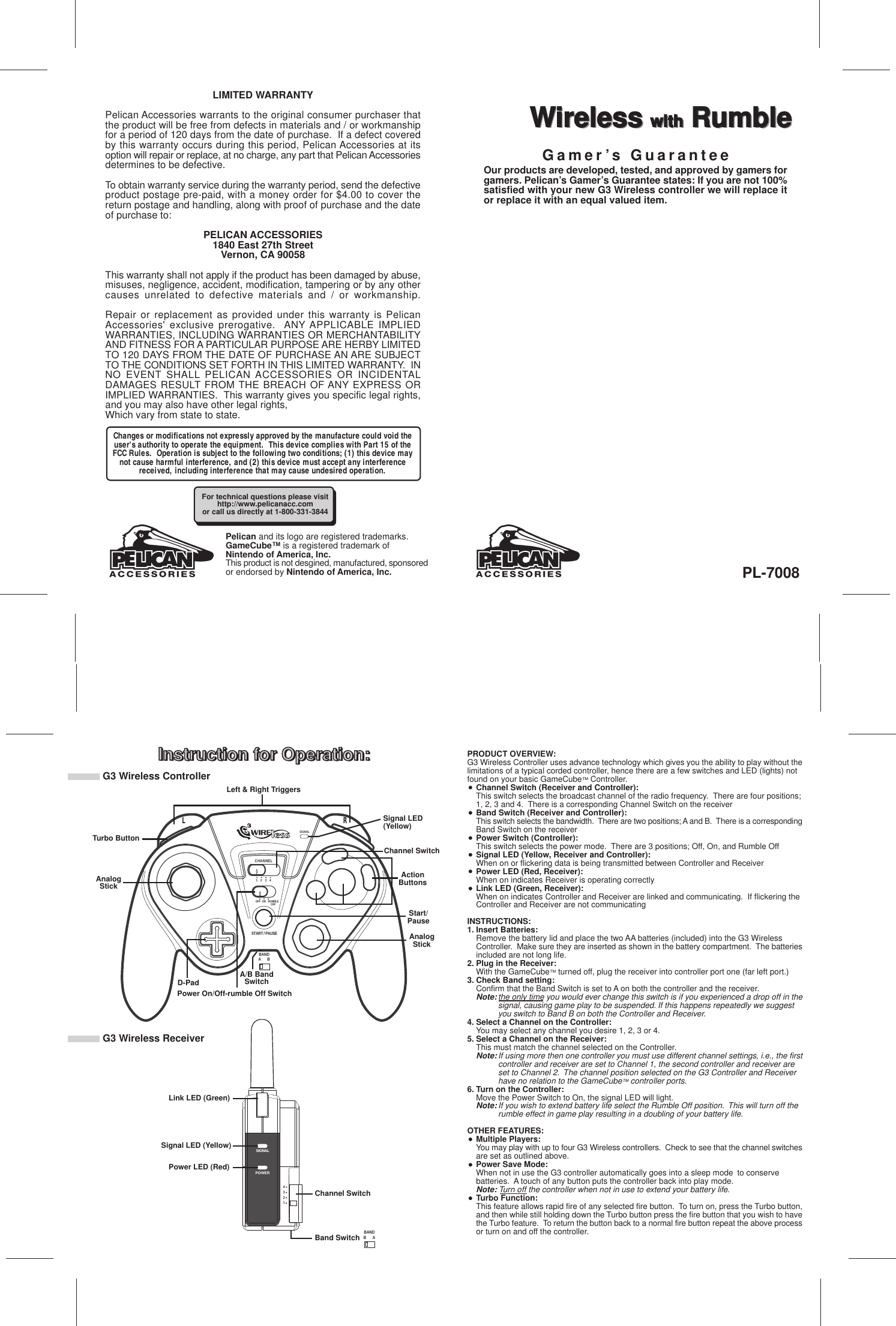 Instruction for Operation:Wireless with RumbleLIMITED WARRANTYPelican Accessories warrants to the original consumer purchaser thatthe product will be free from defects in materials and / or workmanshipfor a period of 120 days from the date of purchase.  If a defect coveredby this warranty occurs during this period, Pelican Accessories at itsoption will repair or replace, at no charge, any part that Pelican Accessoriesdetermines to be defective.To obtain warranty service during the warranty period, send the defectiveproduct postage pre-paid, with a money order for $4.00 to cover thereturn postage and handling, along with proof of purchase and the dateof purchase to:PELICAN ACCESSORIES1840 East 27th StreetVernon, CA 90058This warranty shall not apply if the product has been damaged by abuse,misuses, negligence, accident, modification, tampering or by any othercauses unrelated to defective materials and / or workmanship.Repair or replacement as provided under this warranty is PelicanAccessories&apos; exclusive prerogative.  ANY APPLICABLE IMPLIEDWARRANTIES, INCLUDING WARRANTIES OR MERCHANTABILITYAND FITNESS FOR A PARTICULAR PURPOSE ARE HERBY LIMITEDTO 120 DAYS FROM THE DATE OF PURCHASE AN ARE SUBJECTTO THE CONDITIONS SET FORTH IN THIS LIMITED WARRANTY.  INNO EVENT SHALL PELICAN ACCESSORIES OR INCIDENTALDAMAGES RESULT FROM THE BREACH OF ANY EXPRESS ORIMPLIED WARRANTIES.  This warranty gives you specific legal rights,and you may also have other legal rights,Which vary from state to state.Pelican and its logo are registered trademarks.GameCube™ is a registered trademark ofNintendo of America, Inc.This product is not desgined, manufactured, sponsoredor endorsed by Nintendo of America, Inc.Instruction for Operation:PL-7008Wireless with RumbleOur products are developed, tested, and approved by gamers forgamers. Pelican’s Gamer’s Guarantee states: If you are not 100%satisfied with your new G3 Wireless controller we will replace itor replace it with an equal valued item.SIGNALCHANNEL1 2 3 4OFF  ON   RUMBLESTART / PAUSEOFFRL4321SIGNALPOWERB ABANDLeft &amp; Right TriggersTurbo ButtonAnalogStickD-PadPower On/Off-rumble Off SwitchA/B BandSwitchChannel SwitchActionButtonsSignal LED(Yellow)Start/PauseAnalogStickA BBANDLink LED (Green)Signal LED (Yellow)Power LED (Red)Channel SwitchBand SwitchPRODUCT OVERVIEW:G3 Wireless Controller uses advance technology which gives you the ability to play without thelimitations of a typical corded controller, hence there are a few switches and LED (lights) notfound on your basic GameCube™ Controller.Channel Switch (Receiver and Controller):This switch selects the broadcast channel of the radio frequency.  There are four positions;1, 2, 3 and 4.  There is a corresponding Channel Switch on the receiverBand Switch (Receiver and Controller):This switch selects the bandwidth.  There are two positions; A and B.  There is a correspondingBand Switch on the receiverPower Switch (Controller):This switch selects the power mode.  There are 3 positions; Off, On, and Rumble OffSignal LED (Yellow, Receiver and Controller):When on or flickering data is being transmitted between Controller and ReceiverPower LED (Red, Receiver):When on indicates Receiver is operating correctlyLink LED (Green, Receiver):When on indicates Controller and Receiver are linked and communicating.  If flickering the Controller and Receiver are not communicatingINSTRUCTIONS:1. Insert Batteries:Remove the battery lid and place the two AA batteries (included) into the G3 Wireless Controller.  Make sure they are inserted as shown in the battery compartment.  The batteriesincluded are not long life.2. Plug in the Receiver:With the GameCube™ turned off, plug the receiver into controller port one (far left port.)3. Check Band setting:Confirm that the Band Switch is set to A on both the controller and the receiver.Note:the only time you would ever change this switch is if you experienced a drop off in thesignal, causing game play to be suspended. If this happens repeatedly we suggest you switch to Band B on both the Controller and Receiver.4. Select a Channel on the Controller:You may select any channel you desire 1, 2, 3 or 4.5. Select a Channel on the Receiver:This must match the channel selected on the Controller.  Note:If using more then one controller you must use different channel settings, i.e., the firstcontroller and receiver are set to Channel 1, the second controller and receiver are set to Channel 2.  The channel position selected on the G3 Controller and Receiver have no relation to the GameCube™ controller ports.6. Turn on the Controller:Move the Power Switch to On, the signal LED will light.Note:If you wish to extend battery life select the Rumble Off position.  This will turn off the rumble effect in game play resulting in a doubling of your battery life.OTHER FEATURES:Multiple Players:You may play with up to four G3 Wireless controllers.  Check to see that the channel switchesare set as outlined above.Power Save Mode:When not in use the G3 controller automatically goes into a sleep mode  to conserve batteries.  A touch of any button puts the controller back into play mode.Note: Turn off the controller when not in use to extend your battery life.Turbo Function:This feature allows rapid fire of any selected fire button.  To turn on, press the Turbo button,and then while still holding down the Turbo button press the fire button that you wish to havethe Turbo feature.  To return the button back to a normal fire button repeat the above processor turn on and off the controller.For technical questions please visithttp://www.pelicanacc.comor call us directly at 1-800-331-3844Gamer’s GuaranteeChanges or modifications not expressly approved by the manufacture could void theuser&apos;s authority to operate the equipment.  This device complies with Part 15 of theFCC Rules.  Operation is subject to the following two conditions; (1) this device maynot cause harmful interference, and (2) this device must accept any interferencereceived, including interference that may cause undesired operation.G3 Wireless ControllerG3 Wireless Receiver