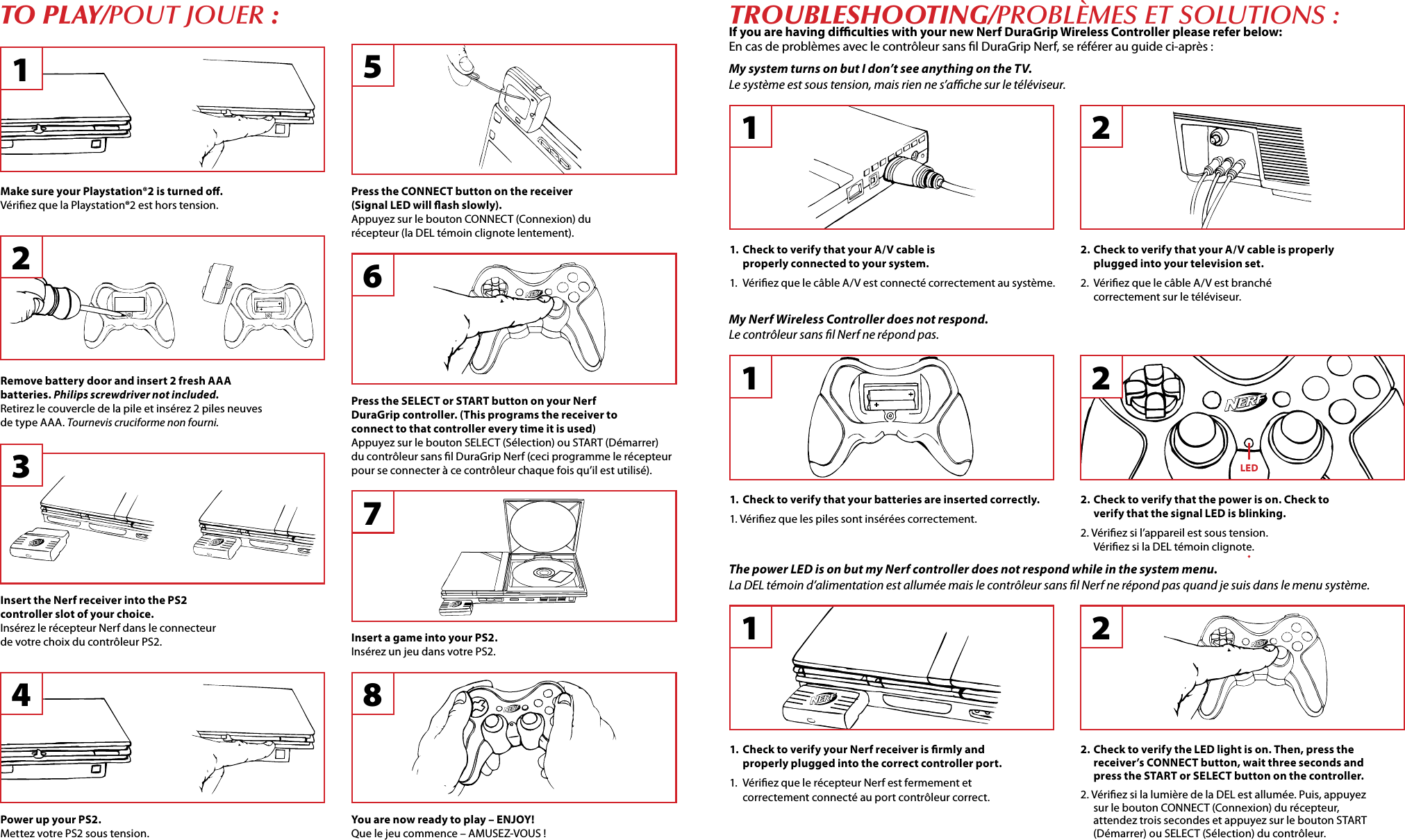 tO PLay/POut JOuEr :Power up your PS2.Mettez votre PS2 sous tension.You are now ready to play – ENJOY!Que le jeu commence – AMUSEZ-VOUS !Insert a game into your PS2.Insérez un jeu dans votre PS2.Press the SELECT or START button on your Nerf DuraGrip controller. (This programs the receiver to connect to that controller every time it is used)Appuyez sur le bouton SELECT (Sélection) ou START (Démarrer) du contrôleur sans l DuraGrip Nerf (ceci programme le récepteur pour se connecter à ce contrôleur chaque fois qu’il est utilisé).Press the CONNECT button on the receiver (Signal LED will ash slowly).Appuyez sur le bouton CONNECT (Connexion) du récepteur (la DEL témoin clignote lentement).Insert the Nerf receiver into the PS2 controller slot of your choice.Insérez le récepteur Nerf dans le connecteur de votre choix du contrôleur PS2.Make sure your Playstation®2 is turned o.Vériez que la Playstation®2 est hors tension.trOubLeShOOting/PrOblèmEs Et sOlutiOns :If you are having diculties with your new Nerf DuraGrip Wireless Controller please refer below:En cas de problèmes avec le contrôleur sans l DuraGrip Nerf, se référer au guide ci-après :1Remove battery door and insert 2 fresh AAA batteries. Philips screwdriver not included.Retirez le couvercle de la pile et insérez 2 piles neuves de type AAA. Tournevis cruciforme non fourni.234 87651.  Check to verify that your A/V cable is properly connected to your system.1.  Vériez que le câble A/V est connecté correctement au système.12. Check to verify that your A/V cable is properly plugged into your television set.2.  Vériez que le câble A/V est branché correctement sur le téléviseur.2My system turns on but I don’t see anything on the TV.Le système est sous tension, mais rien ne s’ache sur le téléviseur.11. Check to verify your Nerf receiver is rmly and properly plugged into the correct controller port.1.  Vériez que le récepteur Nerf est fermement et correctement connecté au port contrôleur correct.2. Check to verify the LED light is on. Then, press the receiver’s CONNECT button, wait three seconds and press the START or SELECT button on the controller.2. Vériez si la lumière de la DEL est allumée. Puis, appuyez sur le bouton CONNECT (Connexion) du récepteur, attendez trois secondes et appuyez sur le bouton START (Démarrer) ou SELECT (Sélection) du contrôleur.2The power LED is on but my Nerf controller does not respond while in the system menu.La DEL témoin d’alimentation est allumée mais le contrôleur sans l Nerf ne répond pas quand je suis dans le menu système.1. Check to verify that your batteries are inserted correctly.1. Vériez que les piles sont insérées correctement.12. Check to verify that the power is on. Check to verify that the signal LED is blinking.2. Vériez si l’appareil est sous tension. Vériez si la DEL témoin clignote.2My Nerf Wireless Controller does not respond.Le contrôleur sans l Nerf ne répond pas.LED