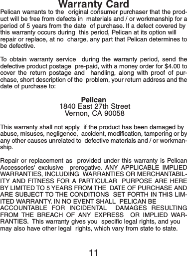 Warranty CardPelican warrants to the  original consumer purchaser that the prod-uct will be free from defects in  materials and / or workmanship for aperiod of 5 years from the date  of purchase. If a defect covered bythis warranty occurs during  this period, Pelican at its option willrepair or replace, at no  charge, any part that Pelican determines tobe defective.To obtain warranty service  during the warranty period, send thedefective product postage  pre-paid, with a money order for $4.00 tocover the return postage and  handling, along with proof of pur-chase, short description of the  problem, your return address and thedate of purchase to:Pelican1840 East 27th StreetVernon, CA 90058This warranty shall not apply  if the product has been damaged byabuse, misuses, negligence,  accident, modification, tampering or byany other causes unrelated to  defective materials and / or workman-ship.Repair or replacement as  provided under this warranty is PelicanAccessories&apos; exclusive  prerogative. ANY APPLICABLE IMPLIEDWARRANTIES, INCLUDING  WARRANTIES OR MERCHANTABIL-ITY AND FITNESS FOR A PARTICULAR  PURPOSE ARE HEREBY LIMITED TO 5 YEARS FROM THE  DATE OF PURCHASE ANDARE SUBJECT TO THE CONDITIONS  SET FORTH IN THIS LIM-ITED WARRANTY. IN NO EVENT SHALL  PELICAN BEACCOUNTABLE FOR INCIDENTAL  DAMAGES RESULTINGFROM THE BREACH OF ANY EXPRESS  OR IMPLIED WAR-RANTIES. This warranty gives you  specific legal rights, and youmay also have other legal  rights, which vary from state to state.11