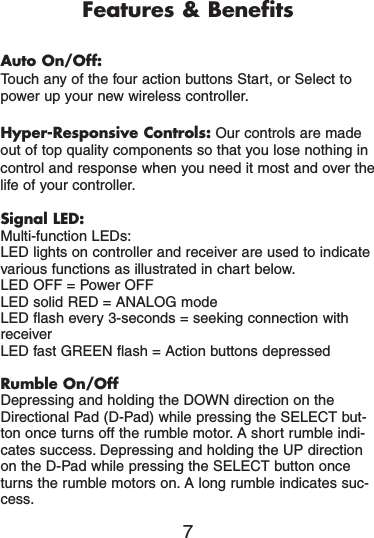 Features &amp; BenefitsAuto On/Off:Touch any of the four action buttons Start, or Select topower up your new wireless controller.Hyper-Responsive Controls: Our controls are madeout of top quality components so that you lose nothing incontrol and response when you need it most and over thelife of your controller.Signal LED:Multi-function LEDs:LED lights on controller and receiver are used to indicatevarious functions as illustrated in chart below.LED OFF = Power OFFLED solid RED = ANALOG modeLED flash every 3-seconds = seeking connection withreceiverLED fast GREEN flash = Action buttons depressedRumble On/OffDepressing and holding the DOWN direction on theDirectional Pad (D-Pad) while pressing the SELECT but-ton once turns off the rumble motor. A short rumble indi-cates success. Depressing and holding the UP directionon the D-Pad while pressing the SELECT button onceturns the rumble motors on. A long rumble indicates suc-cess.7