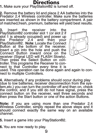 Directions1. Make sure your PlayStation®2 is turned off.2. Remove the battery lid and place 2 AA batteries into thePredator 2.4 Wireless controller. Make sure the batteriesare inserted as shown in the battery compartment. A pairof matched,fresh, premium, batteries will yield best results.3. Insert the receiver into thePlayStation®2 controller slot 1 (or slot 2 ifslot 1 is already occupied) and power upthe Predator 2.4 and then yourPlayStation®2. Note: Locate the ConnectButton at the bottom of the receiver.Insert a pin into the hole and push theConnect Button inward once on thereceiver (Signal LED will FLASH Slowly).Then press the Select Button on con-troller. This programs the Receiver to con-nect to that Controller every time it isused. This operation can be done again and again to con-nect to multiple Controllers.4. Alternatively, if any problems should occur during play(due to low batteries, receiver disconnection from the sys-tem,etc.) you can turn the controller off and then on, checkthe control, and if you still do not have signal, press theconnect button on the receiver, wait three seconds andthen press the Start button or one of the action Buttons.Note: If you are using more than one Predator 2.4Wireless Controller, simply repeat the above steps and itshould connect exactly the same way on an availablechannel.5. Insert a game into your PlayStation®2.6. You are now ready to play.9