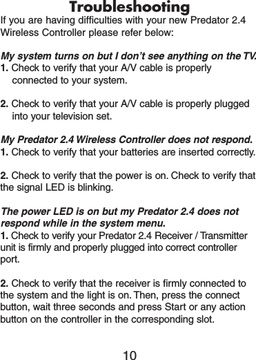 TroubleshootingIf you are having difficulties with your new Predator 2.4Wireless Controller please refer below:My system turns on but I don’t see anything on the TV.1. Check to verify that your A/V cable is properlyconnected to your system.2. Check to verify that your A/V cable is properly pluggedinto your television set.My Predator 2.4 Wireless Controller does not respond.1. Check to verify that your batteries are inserted correctly.2. Check to verify that the power is on. Check to verify thatthe signal LED is blinking.The power LED is on but my Predator 2.4 does notrespond while in the system menu.1. Check to verify your Predator 2.4 Receiver / Transmitterunit is firmly and properly plugged into correct controllerport.2. Check to verify that the receiver is firmly connected tothe system and the light is on. Then, press the connectbutton, wait three seconds and press Start or any actionbutton on the controller in the corresponding slot.10