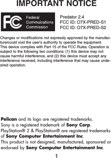 IMPORTANT NOTICEPredator 2.4FCC ID: O7X-PRED-S1FCC ID: O7X-PRED-S2Changes or modifications not expressly approved by the manufac-turercould void the user&apos;s authority to operate the equipment.This device complies with Part 15 of the FCC Rules. Operation issubject to the following two conditions; (1) this device may notcause harmful interference, and (2) this device must accept anyinterference received, including interference that may cause unde-sired operation.1Pelican and its logo are registered trademarks.Sony is a registered trademark of Sony Corp.PlayStation® 2 &amp; PlayStation® are registered trademarksof Sony Computer Entertainment Inc.This product is not designed, manufactured, sponsored orendorsed by Sony Computer Entertainment Inc.