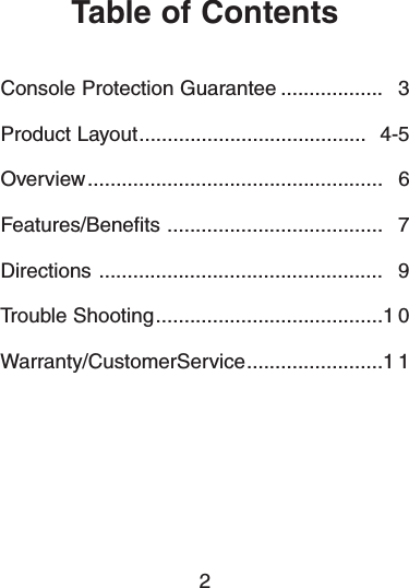 Table of ContentsConsole Protection Guarantee .................. 3Product Layout........................................ 4-5Overview.................................................... 6Features/Benefits ...................................... 7Directions .................................................. 9Trouble Shooting........................................1 0Warranty/CustomerService........................1 12