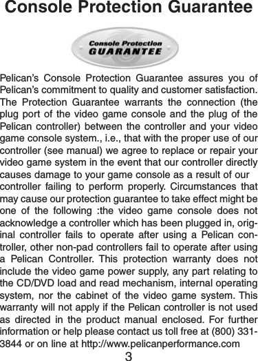 Pelican’s Console Protection Guarantee assures you ofPelican’s commitment to quality and customer satisfaction.The Protection Guarantee warrants the connection (theplug port of the video game console and the plug of thePelican controller) between the controller and your videogame console system., i.e., that with the proper use of ourcontroller (see manual) we agree to replace or repair yourvideo game system in the event that our controller directlycauses damage to your game console as a result of ourcontroller failing to perform properly. Circumstances thatmay cause our protection guarantee to take effect might beone of the following :the video game console does notacknowledge a controller which has been plugged in, orig-inal controller fails to operate after using a Pelican con-troller, other non-pad controllers fail to operate after usinga Pelican Controller. This protection warranty does notinclude the video game power supply, any part relating tothe CD/DVD load and read mechanism, internal operatingsystem, nor the cabinet of the video game system. Thiswarranty will not apply if the Pelican controller is not usedas directed in the product manual enclosed. For furtherinformation or help please contact us toll free at (800) 331-3844 or on line at http://www.pelicanperformance.com3Console Protection Guarantee 