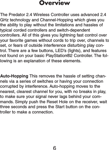 OverviewThe Predator 2.4 Wireless Controller uses advanced 2.4GHz technology and Channel-Hopping which gives youthe ability to play without the limitations and hassles oftypical corded controllers and switch-dependentcontrollers. All of this gives you lightning fast control overyour favorite games without cords to trip over, channels toset, or fears of outside interference disturbing play con-trol. There are a few buttons, LED’s (lights), and featuresnot found on your basic PlayStation®2 Controller. The fol-lowing is an explanation of these elements.Auto-Hopping This removes the hassle of setting chan-nels via a series of switches or having your connectioncorrupted by interference. Auto-hopping moves to thenearest, clearest channel for you, with no breaks in play,to make sure your signal never lags behind your com-mands. Simply push the Reset Hole on the receiver, waitthree seconds and press the Start button on the con-troller to make a connection.6