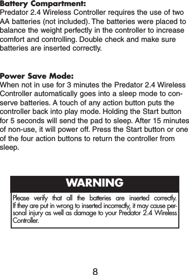 Battery Compartment:Predator 2.4 Wireless Controller requires the use of twoAA batteries (not included). The batteries were placed tobalance the weight perfectly in the controller to increasecomfort and controlling. Double check and make surebatteries are inserted correctly.Power Save Mode:When not in use for 3 minutes the Predator 2.4 WirelessController automatically goes into a sleep mode to con-serve batteries. A touch of any action button puts thecontroller back into play mode. Holding the Start buttonfor 5 seconds will send the pad to sleep. After 15 minutesof non-use, it will power off. Press the Start button or oneof the four action buttons to return the controller fromsleep.8Please verify that all the batteries are inserted correctly. If they are put in wrong to inserted incorrectly, it may cause per-sonal injury as well as damage to your Predator 2.4 WirelessController.WARNING