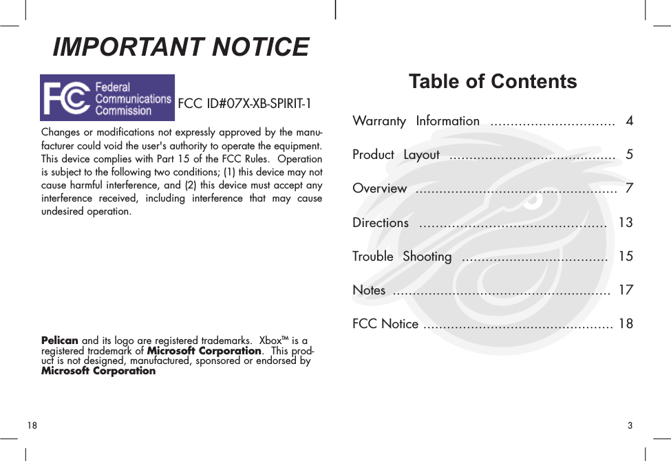 Table of ContentsWarranty Information ............................... 4Product Layout .......................................... 5Overview ................................................... 7Directions .............................................. 13Trouble Shooting ..................................... 15Notes ....................................................... 17FCC Notice ................................................ 18Changes or modifications not expressly approved by the manu-facturer could void the user&apos;s authority to operate the equipment.This device complies with Part 15 of the FCC Rules.  Operationis subject to the following two conditions; (1) this device may notcause harmful interference, and (2) this device must accept anyinterference received, including interference that may causeundesired operation.Pelican and its logo are registered trademarks.  XboxTM is aregistered trademark of Microsoft Corporation.  This prod-uct is not designed, manufactured, sponsored or endorsed byMicrosoft Corporation.IMPORTANT NOTICE318FCC ID#07X-XB-SPIRIT-1