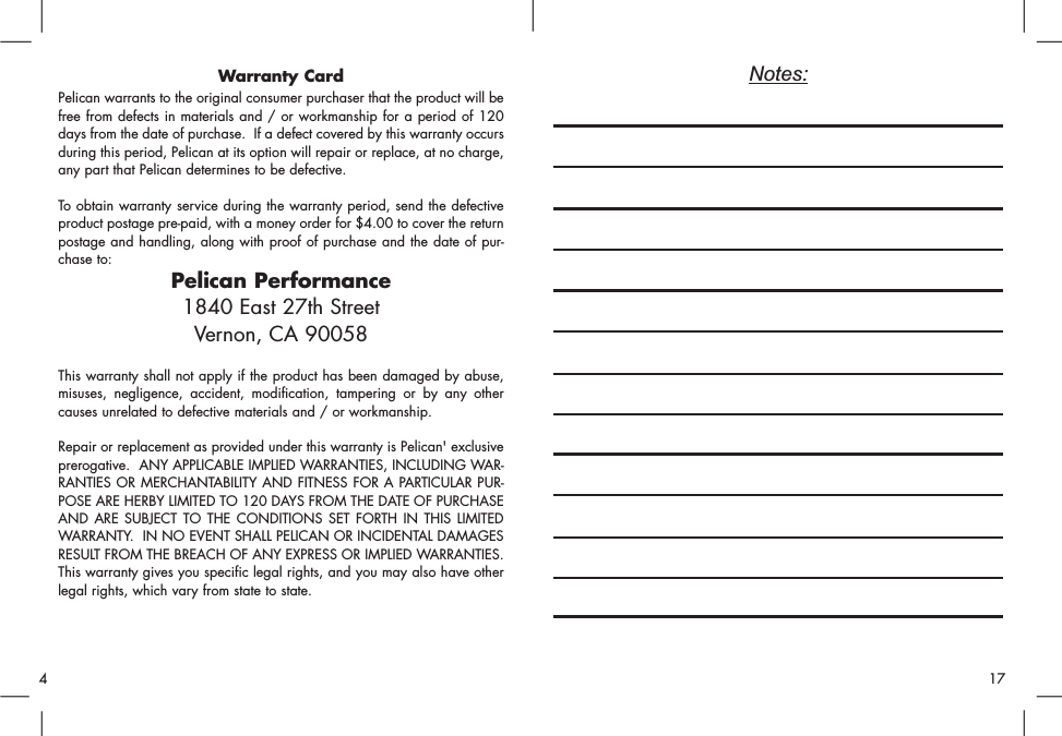 Notes:Warranty CardPelican warrants to the original consumer purchaser that the product will befree from defects in materials and / or workmanship for a period of 120days from the date of purchase.  If a defect covered by this warranty occursduring this period, Pelican at its option will repair or replace, at no charge,any part that Pelican determines to be defective.To obtain warranty service during the warranty period, send the defectiveproduct postage pre-paid, with a money order for $4.00 to cover the returnpostage and handling, along with proof of purchase and the date of pur-chase to:Pelican Performance1840 East 27th StreetVernon, CA 90058This warranty shall not apply if the product has been damaged by abuse,misuses, negligence, accident, modification, tampering or by any othercauses unrelated to defective materials and / or workmanship.Repair or replacement as provided under this warranty is Pelican&apos; exclusiveprerogative.  ANY APPLICABLE IMPLIED WARRANTIES, INCLUDING WAR-RANTIES OR MERCHANTABILITY AND FITNESS FOR A PARTICULAR PUR-POSE ARE HERBY LIMITED TO 120 DAYS FROM THE DATE OF PURCHASEAND ARE SUBJECT TO THE CONDITIONS SET FORTH IN THIS LIMITEDWARRANTY.  IN NO EVENT SHALL PELICAN OR INCIDENTAL DAMAGESRESULT FROM THE BREACH OF ANY EXPRESS OR IMPLIED WARRANTIES.This warranty gives you specific legal rights, and you may also have otherlegal rights, which vary from state to state.174