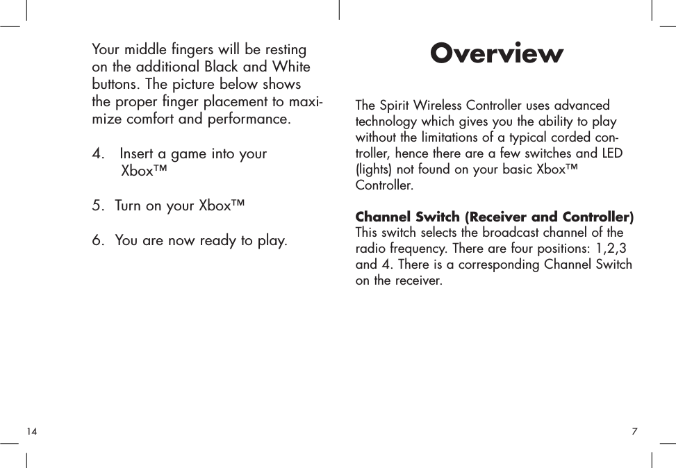 OverviewThe Spirit Wireless Controller uses advancedtechnology which gives you the ability to playwithout the limitations of a typical corded con-troller, hence there are a few switches and LED(lights) not found on your basic Xbox™Controller.Channel Switch (Receiver and Controller)This switch selects the broadcast channel of theradio frequency. There are four positions: 1,2,3and 4. There is a corresponding Channel Switchon the receiver. Your middle fingers will be resting on the additional Black and White buttons. The picture below shows the proper finger placement to maxi-mize comfort and performance.4.   Insert a game into your Xbox™5.  Turn on your Xbox™6.  You are now ready to play.714