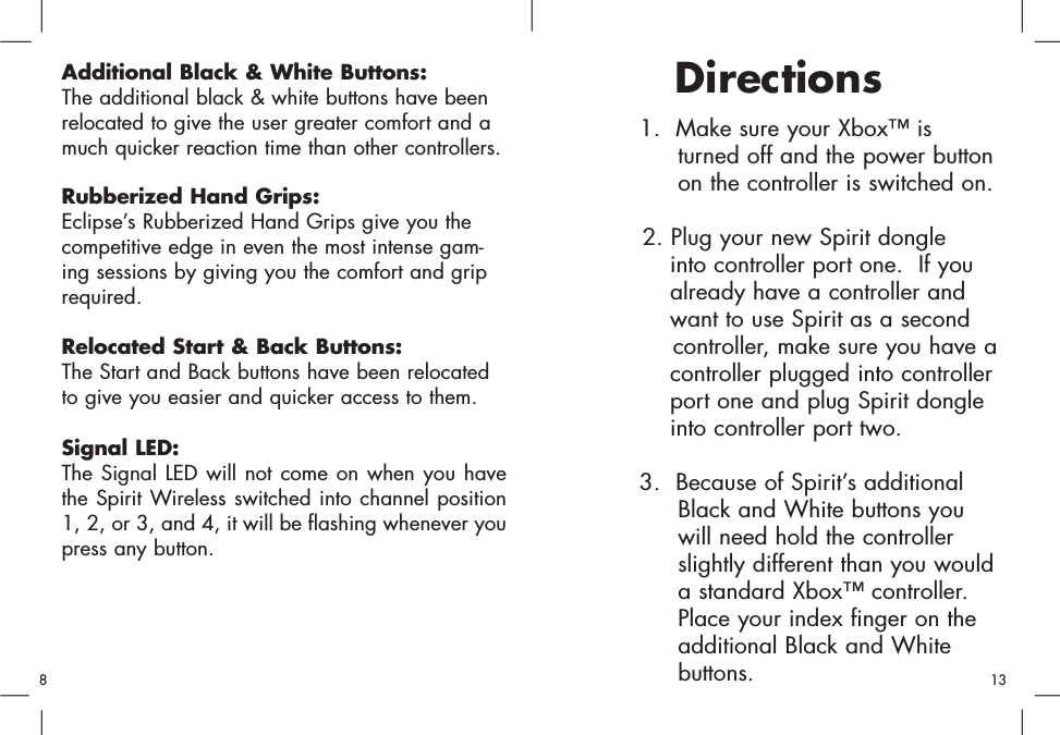 1.  Make sure your Xbox™ is turned off and the power buttonon the controller is switched on. 2. Plug your new Spirit dongle into controller port one.  If you already have a controller and want to use Spirit as a second controller, make sure you have acontroller plugged into controller port one and plug Spirit dongle into controller port two.3.  Because of Spirit’s additional Black and White buttons you will need hold the controller slightly different than you would a standard Xbox™ controller.  Place your index finger on the additional Black and White buttons. DirectionsAdditional Black &amp; White Buttons:The additional black &amp; white buttons have beenrelocated to give the user greater comfort and amuch quicker reaction time than other controllers.Rubberized Hand Grips:Eclipse’s Rubberized Hand Grips give you thecompetitive edge in even the most intense gam-ing sessions by giving you the comfort and griprequired.Relocated Start &amp; Back Buttons:The Start and Back buttons have been relocatedto give you easier and quicker access to them.Signal LED:The Signal LED will not come on when you havethe Spirit Wireless switched into channel position1, 2, or 3, and 4, it will be flashing whenever youpress any button. 813