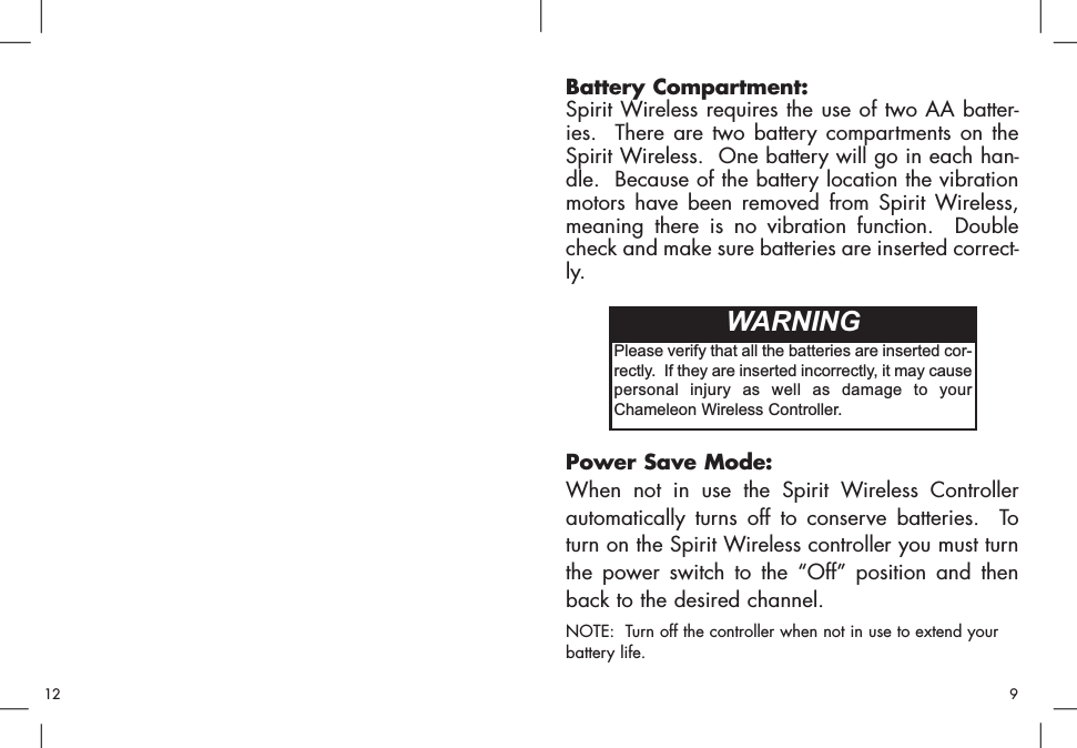 Battery Compartment:Spirit Wireless requires the use of two AA batter-ies.  There are two battery compartments on theSpirit Wireless.  One battery will go in each han-dle.  Because of the battery location the vibrationmotors have been removed from Spirit Wireless,meaning there is no vibration function.  Doublecheck and make sure batteries are inserted correct-ly.Power Save Mode:When not in use the Spirit Wireless Controllerautomatically turns off to conserve batteries.  Toturn on the Spirit Wireless controller you must turnthe power switch to the “Off” position and thenback to the desired channel.NOTE:  Turn off the controller when not in use to extend yourbattery life.Please verify that all the batteries are inserted cor-rectly.  If they are inserted incorrectly, it may causepersonal injury as well as damage to yourChameleon Wireless Controller.WARNING912