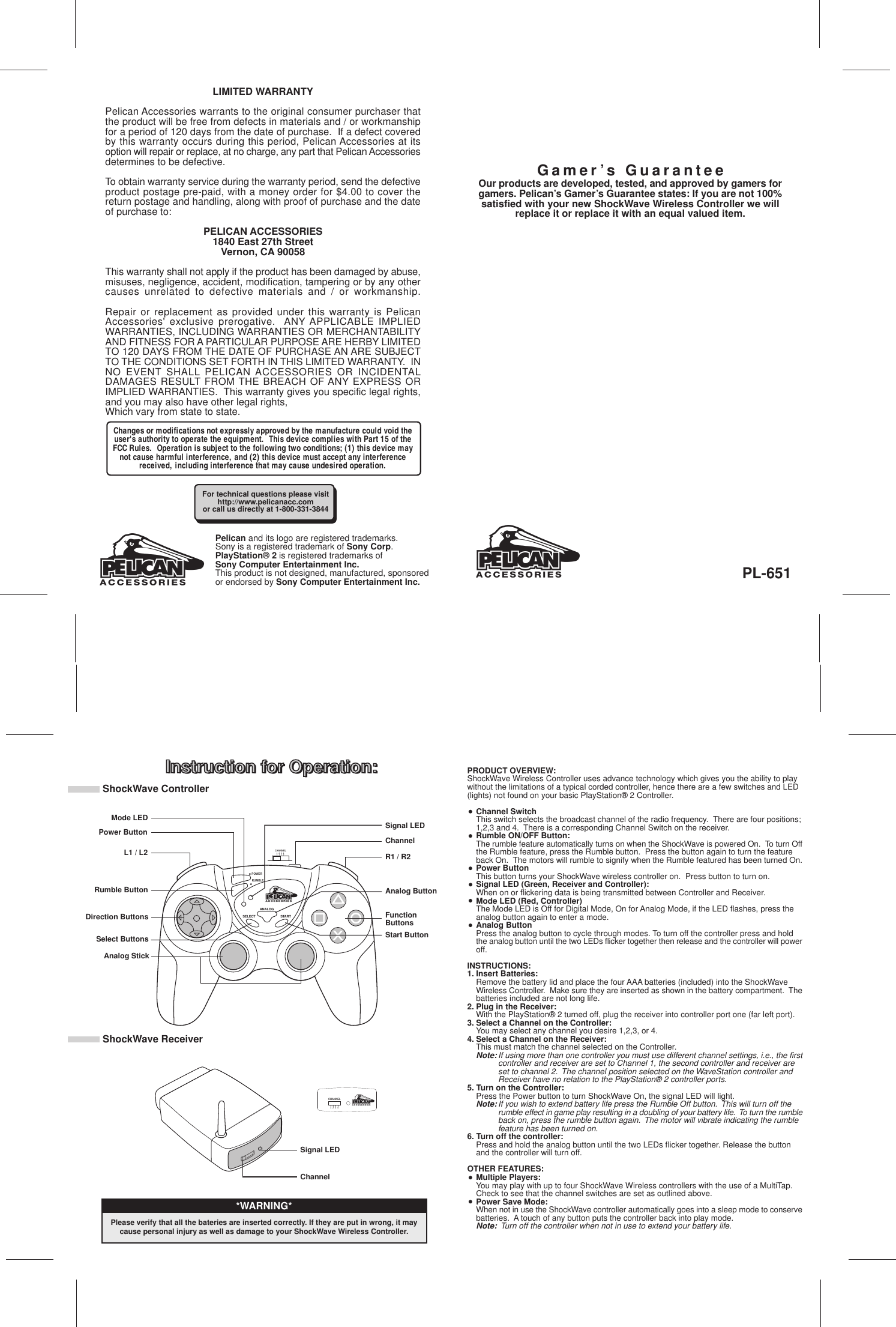 PRODUCT OVERVIEW:ShockWave Wireless Controller uses advance technology which gives you the ability to playwithout the limitations of a typical corded controller, hence there are a few switches and LED(lights) not found on your basic PlayStation® 2 Controller.Channel SwitchThis switch selects the broadcast channel of the radio frequency.  There are four positions;1,2,3 and 4.  There is a corresponding Channel Switch on the receiver.Rumble ON/OFF Button:The rumble feature automatically turns on when the ShockWave is powered On.  To turn Offthe Rumble feature, press the Rumble button.  Press the button again to turn the feature back On.  The motors will rumble to signify when the Rumble featured has been turned On.Power ButtonThis button turns your ShockWave wireless controller on.  Press button to turn on.Signal LED (Green, Receiver and Controller):When on or flickering data is being transmitted between Controller and Receiver.Mode LED (Red, Controller)The Mode LED is Off for Digital Mode, On for Analog Mode, if the LED flashes, press the analog button again to enter a mode.Analog ButtonPress the analog button to cycle through modes. To turn off the controller press and hold the analog button until the two LEDs flicker together then release and the controller will poweroff.INSTRUCTIONS:1. Insert Batteries:Remove the battery lid and place the four AAA batteries (included) into the ShockWave Wireless Controller.  Make sure they are inserted as shown in the battery compartment.  Thebatteries included are not long life.2. Plug in the Receiver:With the PlayStation® 2 turned off, plug the receiver into controller port one (far left port).3. Select a Channel on the Controller:You may select any channel you desire 1,2,3, or 4.4. Select a Channel on the Receiver:This must match the channel selected on the Controller.Note:If using more than one controller you must use different channel settings, i.e., the firstcontroller and receiver are set to Channel 1, the second controller and receiver are set to channel 2.  The channel position selected on the WaveStation controller and Receiver have no relation to the PlayStation® 2 controller ports.5. Turn on the Controller:Press the Power button to turn ShockWave On, the signal LED will light.Note:If you wish to extend battery life press the Rumble Off button.  This will turn off the rumble effect in game play resulting in a doubling of your battery life.  To turn the rumbleback on, press the rumble button again.  The motor will vibrate indicating the rumble feature has been turned on.6. Turn off the controller:Press and hold the analog button until the two LEDs flicker together. Release the button and the controller will turn off.OTHER FEATURES:Multiple Players:You may play with up to four ShockWave Wireless controllers with the use of a MultiTap.  Check to see that the channel switches are set as outlined above.Power Save Mode:When not in use the ShockWave controller automatically goes into a sleep mode to conservebatteries.  A touch of any button puts the controller back into play mode.Note:  Turn off the controller when not in use to extend your battery life.Instruction for Operation:LIMITED WARRANTYPelican Accessories warrants to the original consumer purchaser thatthe product will be free from defects in materials and / or workmanshipfor a period of 120 days from the date of purchase.  If a defect coveredby this warranty occurs during this period, Pelican Accessories at itsoption will repair or replace, at no charge, any part that Pelican Accessoriesdetermines to be defective.To obtain warranty service during the warranty period, send the defectiveproduct postage pre-paid, with a money order for $4.00 to cover thereturn postage and handling, along with proof of purchase and the dateof purchase to:PELICAN ACCESSORIES1840 East 27th StreetVernon, CA 90058This warranty shall not apply if the product has been damaged by abuse,misuses, negligence, accident, modification, tampering or by any othercauses unrelated to defective materials and / or workmanship.Repair or replacement as provided under this warranty is PelicanAccessories&apos; exclusive prerogative.  ANY APPLICABLE IMPLIEDWARRANTIES, INCLUDING WARRANTIES OR MERCHANTABILITYAND FITNESS FOR A PARTICULAR PURPOSE ARE HERBY LIMITEDTO 120 DAYS FROM THE DATE OF PURCHASE AN ARE SUBJECTTO THE CONDITIONS SET FORTH IN THIS LIMITED WARRANTY.  INNO EVENT SHALL PELICAN ACCESSORIES OR INCIDENTALDAMAGES RESULT FROM THE BREACH OF ANY EXPRESS ORIMPLIED WARRANTIES.  This warranty gives you specific legal rights,and you may also have other legal rights,Which vary from state to state.Instruction for Operation:PL-651Our products are developed, tested, and approved by gamers forgamers. Pelican’s Gamer’s Guarantee states: If you are not 100%satisfied with your new ShockWave Wireless Controller we willreplace it or replace it with an equal valued item.For technical questions please visithttp://www.pelicanacc.comor call us directly at 1-800-331-3844Gamer’s GuaranteePelican and its logo are registered trademarks.Sony is a registered trademark of Sony Corp.PlayStation® 2 is registered trademarks ofSony Computer Entertainment Inc.This product is not designed, manufactured, sponsoredor endorsed by Sony Computer Entertainment Inc.ANALOGSELECT STARTPOWERRUMBLE1 2 3 4CHANNELCHANNEL1 2 3 4Changes or modifications not expressly approved by the manufacture could void theuser&apos;s authority to operate the equipment.  This device complies with Part 15 of theFCC Rules.  Operation is subject to the following two conditions; (1) this device maynot cause harmful interference, and (2) this device must accept any interferencereceived, including interference that may cause undesired operation.ShockWave ControllerShockWave ReceiverPower ButtonL1 / L2Rumble ButtonDirection ButtonsSelect ButtonsAnalog StickChannelR1 / R2Analog ButtonStart ButtonFunctionButtonsChannelSignal LEDSignal LEDMode LED*WARNING*Please verify that all the bateries are inserted correctly. If they are put in wrong, it maycause personal injury as well as damage to your ShockWave Wireless Controller.