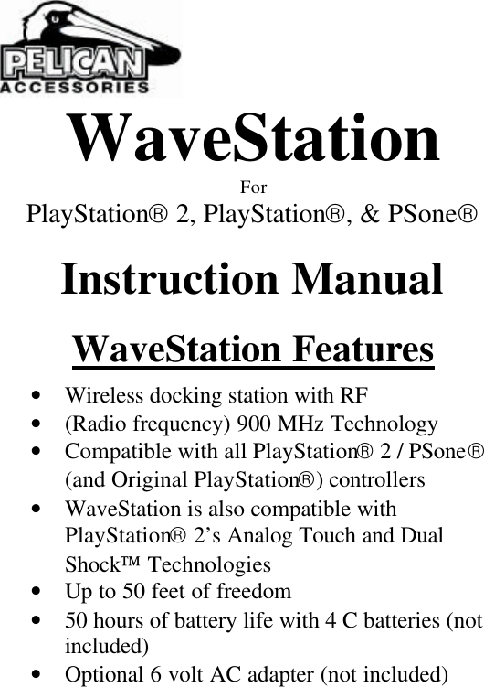  WaveStation For PlayStation 2, PlayStation, &amp; PSone  Instruction Manual  WaveStation Features  • Wireless docking station with RF          • (Radio frequency) 900 MHz Technology • Compatible with all PlayStation 2 / PSone (and Original PlayStation) controllers • WaveStation is also compatible with PlayStation 2’s Analog Touch and Dual Shock Technologies • Up to 50 feet of freedom • 50 hours of battery life with 4 C batteries (not included) • Optional 6 volt AC adapter (not included) 