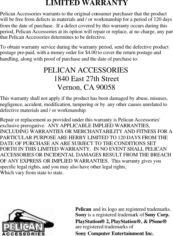 LIMITED WARRANTY  Pelican Accessories warrants to the original consumer purchaser that the product will be free from defects in materials and / or workmanship for a period of 120 days from the date of purchase.  If a defect covered by this warranty occurs during this period, Pelican Accessories at its option will repair or replace, at no charge, any part that Pelican Accessories determines to be defective.  To obtain warranty service during the warranty period, send the defective product postage pre-paid, with a money order for $4.00 to cover the return postage and handling, along with proof of purchase and the date of purchase to:  PELICAN ACCESSORIES 1840 East 27th Street Vernon, CA 90058  This warranty shall not apply if the product has been damaged by abuse, misuses, negligence, accident, modification, tampering or by  any other causes unrelated to defective materials and / or workmanship.  Repair or replacement as provided under this warranty is Pelican Accessories&apos; exclusive prerogative.  ANY APPLICABLE IMPLIED WARRANTIES, INCLUDING WARRANTIES OR MERCHANTABILITY AND FITNESS FOR A PARTICULAR PURPOSE ARE HERBY LIMITED TO 120 DAYS FROM THE DATE OF PURCHASE AN ARE SUBJECT TO THE CONDITIONS SET FORTH IN THIS LIMITED WARRANTY.  IN NO EVENT SHALL PELICAN ACCESSORIES OR INCIDENTAL DAMAGES RESULT FROM THE BREACH OF ANY EXPRESS OR IMPLIED WARRANTIES.  This warranty gives you specific legal rights, and you may also have other legal rights,  Which vary from state to state.             Pelican and its logo are registered trademarks.Sony is a registered trademark of Sony Corp. PlayStation 2, PlayStation, &amp; PSone  are registered trademarks of  Sony Computer Entertainment Inc. 